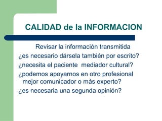CALIDAD de la INFORMACION
Revisar la información transmitida
¿es necesario dársela también por escrito?
¿necesita el paciente mediador cultural?
¿podemos apoyarnos en otro profesional
mejor comunicador o más experto?
¿es necesaria una segunda opinión?
 