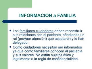 INFORMACION a FAMILIA
 Los familiares cuidadores deben reconstruir
sus relaciones con el paciente, añadiendo un
rol (proveer atención) que aceptaron y le han
delegado.
 Como cuidadores necesitan ser informados
ya que como familiares conocen al paciente
y sus valores. No están sujetos ética y
legalmente a la regla de confidencialidad.
 