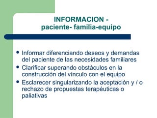 INFORMACION -
paciente- familia-equipo
 Informar diferenciando deseos y demandas
del paciente de las necesidades familiares
 Clarificar superando obstáculos en la
construcción del vínculo con el equipo
 Esclarecer singularizando la aceptación y / o
rechazo de propuestas terapéuticas o
paliativas
 