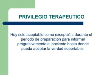 PRIVILEGIO TERAPEUTICO
Hoy solo aceptable como excepción, durante el
periodo de preparación para informar
progresivamente al paciente hasta donde
pueda aceptar la verdad soportable.
 