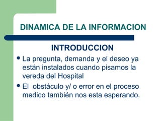 DINAMICA DE LA INFORMACION
INTRODUCCION
La pregunta, demanda y el deseo ya
están instalados cuando pisamos la
vereda del Hospital
El obstáculo y/ o error en el proceso
medico también nos esta esperando.
 