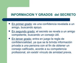 INFORMACION Y GRADOS del SECRETO
 En primer grado: es una confidencia revelada a un
amigo, buscando apoyo.
 En segundo grado: el secreto se revela a un amigo
competente, buscando un consejo útil.
 En tercer grado: entra en juego la regla de
confidencialidad, ya que se le brinda información
privada a una persona con el fin de obtener un
consejo calificado, acorde a su competencia
profesional, sin existir vínculo de amistad previa.
 