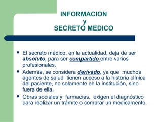 INFORMACION
y
SECRETO MEDICO
 El secreto médico, en la actualidad, deja de ser
absoluto, para ser compartido entre varios
profesionales.
 Además, se considera derivado, ya que muchos
agentes de salud tienen acceso a la historia clínica
del paciente, no solamente en la institución, sino
fuera de ella.
 Obras sociales y farmacias, exigen el diagnóstico
para realizar un trámite o comprar un medicamento.
 