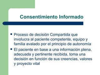 Consentimiento Informado
 Proceso de decisión Compartida que
involucra al paciente competente, equipo y
familia avalado por el principio de autonomía
 El paciente en base a una información plena,
adecuada y pertinente recibida, toma una
decisión en función de sus creencias, valores
y proyecto vital
 