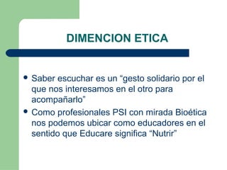 DIMENCION ETICA
 Saber escuchar es un “gesto solidario por el
que nos interesamos en el otro para
acompañarlo”
 Como profesionales PSI con mirada Bioética
nos podemos ubicar como educadores en el
sentido que Educare significa “Nutrir”
 