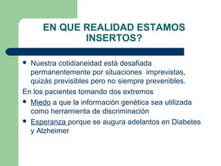 EN QUE REALIDAD ESTAMOS
INSERTOS?
 Nuestra cotidianeidad está desafiada
permanentemente por situaciones imprevistas,
quizás previsibles pero no siempre prevenibles.
En los pacientes tomando dos extremos
 Miedo a que la información genética sea utilizada
como herramienta de discriminación
 Esperanza porque se augura adelantos en Diabetes
y Alzheimer
 