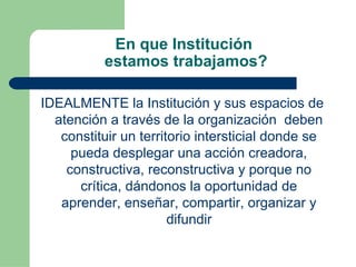 En que Institución
estamos trabajamos?
IDEALMENTE la Institución y sus espacios de
atención a través de la organización deben
constituir un territorio intersticial donde se
pueda desplegar una acción creadora,
constructiva, reconstructiva y porque no
crítica, dándonos la oportunidad de
aprender, enseñar, compartir, organizar y
difundir
 