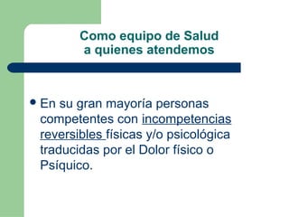 Como equipo de Salud
a quienes atendemos
En su gran mayoría personas
competentes con incompetencias
reversibles físicas y/o psicológica
traducidas por el Dolor físico o
Psíquico.
 
