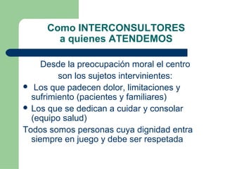 Como INTERCONSULTORES
a quienes ATENDEMOS
Desde la preocupación moral el centro
son los sujetos intervinientes:
 Los que padecen dolor, limitaciones y
sufrimiento (pacientes y familiares)
 Los que se dedican a cuidar y consolar
(equipo salud)
Todos somos personas cuya dignidad entra
siempre en juego y debe ser respetada
 