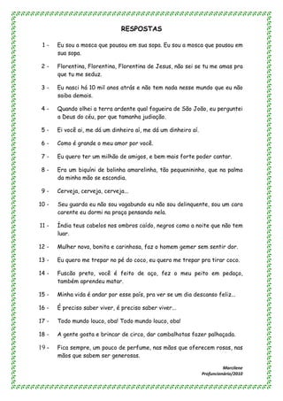 RESPOSTAS

 1-    Eu sou a mosca que pousou em sua sopa. Eu sou a mosca que pousou em
       sua sopa.

 2-    Florentina, Florentina, Florentina de Jesus, não sei se tu me amas pra
       que tu me seduz.

 3-    Eu nasci há 10 mil anos atrás e não tem nada nesse mundo que eu não
       saiba demais.

 4-    Quando olhei a terra ardente qual fogueira de São João, eu perguntei
       a Deus do céu, por que tamanha judiação.

 5-    Ei você ai, me dá um dinheiro aí, me dá um dinheiro aí.

 6-    Como é grande o meu amor por você.

 7-    Eu quero ter um milhão de amigos, e bem mais forte poder cantar.

 8-    Era um biquíni de bolinha amarelinha, tão pequenininho, que na palma
       da minha mão se escondia.

 9-    Cerveja, cerveja, cerveja...

10 -   Seu guarda eu não sou vagabundo eu não sou delinquente, sou um cara
       carente eu dormi na praça pensando nela.

11 -   Índia teus cabelos nos ombros caído, negros como a noite que não tem
       luar.

12 -   Mulher nova, bonita e carinhosa, faz o homem gemer sem sentir dor.

13 -   Eu quero me trepar no pé do coco, eu quero me trepar pra tirar coco.

14 -   Fuscão preto, você é feito de aço, fez o meu peito em pedaço,
       também aprendeu matar.

15 -   Minha vida é andar por esse país, pra ver se um dia descanso feliz...

16 -   É preciso saber viver, é preciso saber viver...

17 -   Todo mundo louco, oba! Todo mundo louco, oba!

18 -   A gente gosta e brincar de circo, dar cambalhotas fazer palhaçada.

19 -   Fica sempre, um pouco de perfume, nas mãos que oferecem rosas, nas
       mãos que sabem ser generosas.

                                                                           Marcilene
                                                                 Profuncionário/2010
 