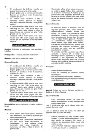 • O coordenador da dinâmica escolhe um
jogador e demarca uma zona neutra.
• Depois pede para os demais participantes
fazerem um círculo ao redor do escolhido,
que será o “Lobo”.
• As ovelhas ficam circulando o lobo e
cantando “Vamos passear no bosque
enquanto o seu lobo não vem, você já está
pronto?”
• A cada pergunta o lobo inventa uma nova
desculpa, do tipo “não ainda estou me
vestindo”, assim, após retardar o início do
jogo, até que, de surpresa, ele grita: “estou
pronto, e lá vou eu!...”
• Todas as ovelhas devem correr para a zona
neutra para não serem pegas pelo lobo,
aquela que ele pegar será o lobo na rodada
seguinte.
34 - LOBOS E OVELHAS
Objetivo: Estimular a participação nas reuniões e
trabalhos
Participantes: Todos os presentes no encontro
Material: Local amplo para poder correr.
Desenvolvimento:
• O coordenador da dinâmica escolhe um
jogador e demarca uma zona neutra.
• Depois pede para os demais participantes
fazerem um círculo ao redor do escolhido,
que será o “Lobo”.
• As ovelhas ficam circulando o lobo e
cantando “Vamos passear no bosque
enquanto o seu lobo não vem, você já está
pronto?”
• A cada pergunta o lobo inventa uma nova
desculpa, do tipo “não ainda estou me
vestindo”, assim, após retardar o início do
jogo, até que, de surpresa, ele grita: “estou
pronto, e lá vou eu!...”
• Todas as ovelhas devem correr para a zona
neutra para não serem pegas pelo lobo,
aquela que ele pegar será o lobo na rodada
seguinte.
35 - BAÚ DAS RECORDAÇÕES
Destinatários: grupos de jovens formados há algum
tempo
Material:
• Cada pessoa deve trazer para o encontro
uma recordação, um objeto que guarda por
algum motivo especial.
• O animador deve confeccionar previamente
um baú, onde serão depositadas as
recordações, e uma pequena chave
numerada para cada integrante. A
numeração da chave indica a ordem de
participação.
• O animador coloca o baú sobre uma mesa,
no centro do grupo. Ao lado dele, encontram-
se as chaves numeradas. À medida que os
participantes vão chegando, depositam sua
recordação no baú, retiram uma chave e vão
ocupar seu assento, formando um círculo em
volta do baú.
Desenvolvimento:
• O animador motiva o exercício com as
seguintes palavras: “Nós, seres humanos,
comunicamo-nos também através das
coisas... os objetos que guardamos como
recordações revelam a nós mesmos, assim
como expressa aos demais, algo de nossa
vida, de nossa história pessoal e familiar...
Ao comentarmos nossas recordações,
vamos revelar, hoje, parte dessa história.
Preparemos nosso espírito para receber este
presente tão precioso constituído pela
intimidade do outro, que vai partilhá-la
gratuitamente conosco”.
• O animador convida a pessoa cuja chave
contenha o número 01 a retirar sua
recordação do baú, apresentá-la ao grupo e
comentar o seu significado; os demais
podem fazer perguntas. Assim se procede
até que seja retirada a última recordação. O
animador também participa.
Avaliação:
• Para que serviu o exercício?
• Como nos sentimos ao comentar nossas
recordações?
• Que ensinamento nos trouxe a dinâmica?
• O que podemos fazer para nos conhecermos
cada vez melhor?
36 - DUAS MÁSCARAS
Material: Folhas em branco, Canetas ou hidrocor,
Barbante de 50 cm, Tesoura.
Desenvolvimento:
• Cada participante recebe um folha em
branco. Em cada lado da folha desenha uma
máscara e escreve:
Lado 1: Aquilo que acha que é (alegre, triste, feio,
bonito). Como me vejo?
Lado 2: Escreve como os outros me vêem (3
aspectos como os outros me vêem).
• Colocar a máscara no rosto do lado “como
me vejo”. Circular pelo ambiente lendo o que
está escrito na máscara dos outros e
deixando que as pessoas leiam o que está
escrito na sua.
• Após um tempo, mede-se o lado da máscara
e continua a circular, se conhecendo.
18
 