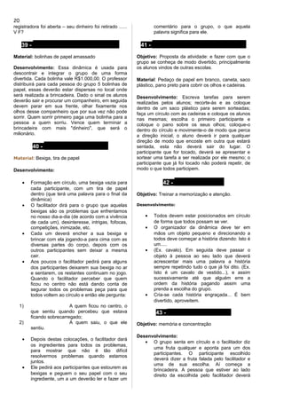 registradora foi aberta – seu dinheiro foi retirado ......
V F?
39 - SORRISO MILIONÁRIO
Material: bolinhas de papel amassado
Desenvolvimento: Essa dinâmica é usada para
descontrair e integrar o grupo de uma forma
divertida. Cada bolinha vale R$1.000,00. O professor
distribuirá para cada pessoa do grupo 5 bolinhas de
papel, essas deverão estar dispersas no local onde
será realizada a brincadeira. Dado o sinal os alunos
deverão sair e procurar um companheiro, em seguida
devem parar em sua frente, olhar fixamente nos
olhos desse companheiro que por sua vez não pode
sorrir. Quem sorrir primeiro paga uma bolinha para a
pessoa a quem sorriu. Vence quem terminar a
brincadeira com mais "dinheiro", que será o
milionário.
40 - DOS PROBLEMAS
Material: Bexiga, tira de papel
Desenvolvimento:
• Formação em círculo, uma bexiga vazia para
cada participante, com um tira de papel
dentro (que terá uma palavra para o final da
dinâmica)
• O facilitador dirá para o grupo que aquelas
bexigas são os problemas que enfrentamos
no nosso dia-a-dia (de acordo com a vivência
de cada um), desinteresse, intrigas, fofocas,
competições, inimizade, etc.
• Cada um deverá encher a sua bexiga e
brincar com ela jogando-a para cima com as
diversas partes do corpo, depois com os
outros participantes sem deixar a mesma
cair.
• Aos poucos o facilitador pedirá para alguns
dos participantes deixarem sua bexiga no ar
e sentarem, os restantes continuam no jogo.
Quando o facilitador perceber que quem
ficou no centro não está dando conta de
segurar todos os problemas peça para que
todos voltem ao círculo e então ele pergunta:
1) A quem ficou no centro, o
que sentiu quando percebeu que estava
ficando sobrecarregado;
2) A quem saiu, o que ele
sentiu.
• Depois destas colocações, o facilitador dará
os ingredientes para todos os problemas,
para mostrar que não é tão difícil
resolvermos problemas quando estamos
juntos.
• Ele pedirá aos participantes que estourem as
bexigas e peguem o seu papel com o seu
ingrediente, um a um deverão ler e fazer um
comentário para o grupo, o que aquela
palavra significa para ele.
41 - CABRA CEGA NO CURRAL
Objetivo: Proposta da atividade: e fazer com que o
grupo se conheça de modo divertido, principalmente
os alunos vindos de outras escolas.
Material: Pedaço de papel em branco, caneta, saco
plástico, pano preto para cobrir os olhos e cadeiras.
Desenvolvimento: Escreva tarefas para serem
realizadas pelos alunos; recorte-ás e as coloque
dentro de um saco plástico para serem sorteadas;
faça um círculo com as cadeiras e coloque os alunos
nas mesmas; escolha o primeiro participante e
coloque o pano sobre os seus olhos; coloque-o
dentro do círculo e movimente-o de modo que perca
a direção inicial; o aluno deverá ir para qualquer
direção de modo que encoste em outra que estará
sentada, esta não deverá sair do lugar. O
participante que for tocado, deverá se apresentar e
sortear uma tarefa a ser realizada por ele mesmo; o
participante que já foi tocado não poderá repetir, de
modo o que todos participem.
42 - HISTORINHA
Objetivo: Treinar a memorização e atenção.
Desenvolvimento:
• Todos devem estar posicionados em círculo
de forma que todos possam se ver.
• O organizador da dinâmica deve ter em
mãos um objeto pequeno e direcionando a
todos deve começar a história dizendo: Isto é
um.....
• (Ex. cavalo). Em seguida deve passar o
objeto à pessoa ao seu lado que deverá
acrescentar mais uma palavra a história
sempre repetindo tudo o que já foi dito. (Ex.
Isto é um cavalo de vestido...), e assim
sucessivamente até que alguém erre a
ordem da história pagando assim uma
prenda a escolha do grupo.
• Cria-se cada história engraçada... É bem
divertido, aproveitem.
43 - SALADA DE FRUTAS
Objetivo: memória e concentração
Desenvolvimento:
• O grupo senta em círculo e o facilitador diz
uma fruta qualquer e aponta para um dos
participantes. O participante escolhido
deverá dizer a fruta falada pelo facilitador e
uma de sua escolha. Aí começa a
brincadeira. A pessoa que estiver ao lado
direito da escolhida pelo facilitador deverá
20
 