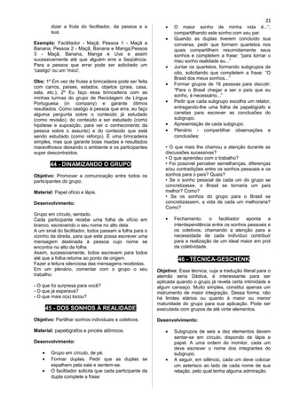 dizer a fruta do facilitador, da pessoa e a
sua.
Exemplo: Facilitador - Maçã; Pessoa 1 - Maçã e
Banana; Pessoa 2 - Maçã, Banana e Manga;Pessoa
3 - Maçã, Banana, Manga e Uva e assim
sucessivamente até que alguém erre a Seqüência.
Para a pessoa que errar pode ser solicitado um
'castigo' ou um 'mico'.
Obs: 1º Em vez de frutas a brincadeira pode ser feita
com carros, países, estados, objetos (praia, casa,
sala, etc.); 2º Eu faço essa brincadeira com as
minhas turmas do grupo de Reciclagem da Língua
Portuguesa (in company) e garante ótimos
resultados. Como castigo à pessoa que erra, eu faço
alguma pergunta sobre o conteúdo já estudado
(como revisão), do conteúdo a ser estudado (como
hipótese e suposição, para ver o conhecimento da
pessoa sobre o assunto) e do conteúdo que está
sendo estudado (como reforço). É uma brincadeira
simples, mas que garante boas risadas e resultados
maravilhosos deixando o ambiente e os participantes
super descontraídos.
44 - DINAMIZANDO O GRUPO
Objetivo: Promover a comunicação entre todos os
participantes do grupo.
Material: Papel ofício e lápis.
Desenvolvimento:
Grupo em círculo, sentado.
Cada participante recebe uma folha de ofício em
branco, escrevendo o seu nome no alto dela.
A um sinal do facilitador, todos passam a folha para o
vizinho da direita, para que este possa escrever uma
mensagem destinada à pessoa cujo nome se
encontra no alto da folha.
Assim, sucessivamente, todos escrevem para todos
até que a folha retorne ao ponto de origem.
Fazer a leitura silenciosa das mensagens recebidas.
Em um plenário, comentar com o grupo o seu
trabalho:
- O que foi surpresa para você?
- O que já esperava?
- O que mais o(a) tocou?
45 - DOS SONHOS À REALIDADE
Objetivo: Partilhar sonhos individuais e coletivos.
Material: papelógrafos e pincéis atômicos.
Desenvolvimento:
• Grupo em círculo, de pé.
• Formar duplas. Pedir que as duplas se
espalhem pela sala e sentem-se.
• O facilitador solicita que cada participante da
dupla complete a frase:
• O maior sonho de minha vida é...”,
compartilhando este sonho com seu par.
• Quando as duplas tiverem concluído sua
conversa, pedir que formem quartetos nos
quais compartilhem resumidamente seus
sonhos e completem a frase: “para tornar o
meu sonho realidade eu...”
• Juntar os quartetos, formando subgrupos de
oito, solicitando que completem a frase: “O
Brasil dos meus sonhos...”
• Formar grupos de 16 pessoas para discutir:
“Para o Brasil chegar a ser o país que eu
sonho, é necessário...”
• Pedir que cada subgrupo escolha um relator,
entregando-lhe uma folha de papelógrafo e
canetas para escrever as conclusões do
subgrupo.
• Apresentação de cada subgrupo.
• Plenário - compartilhar observações e
conclusões:
• O que mais lhe chamou a atenção durante as
discussões sucessivas?
• O que aprendeu com o trabalho?
• Foi possível perceber semelhanças, diferenças
e/ou contradições entre os sonhos pessoais e os
sonhos para o país? Quais?
• Se o sonho pessoal de cada um do grupo se
concretizasse, o Brasil se tornaria um país
melhor? Como?
• Se os sonhos do grupo para o Brasil se
concretizassem, a vida de cada um melhoraria?
Como?
• Fechamento: o facilitador aponta a
interdependência entre os sonhos pessoais e
os coletivos, chamando a atenção para a
necessidade de cada indivíduo contribuir
para a realização de um ideal maior em prol
da coletividade.
46 - TÉCNICA-GESCHENK
Objetivo: Essa técnica, cuja a tradução literal para o
alemão seria Dádiva, é interessante para ser
aplicada quando o grupo já revela certa intimidade e
algum cansaço. Muito simples, constitui apenas um
instrumento de maior integração. Dessa forma, não
há limites etários ou quanto à maior ou menor
maturidade do grupo para sua aplicação. Pode ser
executada com grupos de até vinte elementos.
Desenvolvimento:
• Subgrupos de seis a dez elementos devem
sentar-se em círculo, dispondo de lápis e
papel. A uma ordem do monitor, cada um
deve escrever o nome dos integrantes do
subgrupo.
• A seguir, em silêncio, cada um deve colocar
um asterisco ao lado de cada nome de sua
relação, pelo qual tenha alguma admiração.
21
 