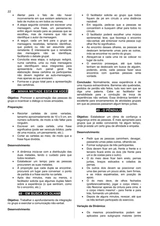 • Alertar para o fato de não haver
inconveniente em que existam asteriscos ao
lado de muitos ou em todos os nomes.
• A etapa seguinte consiste em escrever uma
mensagem, uma frase, um pensamento,
enfim algum recado para as pessoas que se
escolheu, mas de maneira que não se
identifique o autor da mensagem.
• A seguir, cada um lerá para o grupo as
mensagens recebidas, tentando identificar,
que poderá ou não ser assumida pelo
remetente. É interessante que o remetente
das mensagens não se identifique,
facilitando o debate grupal.
• Concluída essa etapa, o subgrupo redigirá,
numa cartolina, uma ou mais mensagens
que identifiquem seus integrantes para
apresentá-la num painel geral. Na
elaboração dessa cartolina os participantes
não devem registrar as auto-mensagens,
mas apenas as que enviarem.
• Forma-se o grupo total para a apresentação
das cartolinas.
47 - MINHA METADE ESTÁ EM VOCÊ
Objetivo: Promover a aproximação das pessoas do
grupo e incentivar o diálogo e novas amizades.
Preparação:
• Recortar cartelas de cores variadas,
tamanho aproximadamente de 10 x 5 cm, em
número suficiente, de modo a não faltar para
ninguém.
• Escrever em cada cartela, uma frase
significativa (pode ser versículo bíblico, parte
de uma música, um pensamento, etc.).
• Cortar as cartelas ao meio, de modo que a
frase fique dividida.
Desenvolvimento:
• A dinâmica inicia-se com a distribuição das
duas metades, tendo o cuidado para que
todos recebam.
• Estabelecer um tempo para as pessoas
procurarem as suas metades.
• À proporção que cada dupla se encontrar,
procurará um lugar para conversar: o ponto
de partida é a frase escrita na cartela.
• Após dez minutos, mais ou menos, o
facilitador solicita que algumas duplas falem
sobre a experiência (o que sentiram, como
foi o encontro, etc.).
48 - EM BUSCA DO OLHAR
Objetivo: Trabalhar o aprofundamento da integração
no grupo e exercitar a comunicação não-verbal.
Desenvolvimento:
• O facilitador solicita ao grupo que todos
fiquem de pé em círculo a uma distância
razoável.
• Em seguida, pede-se que a pessoas se
concentrem e busquem olhar para todos no
círculo.
• O facilitador poderá escolher uma música
sentimental, leve, que favoreça o encontro
não-verbal, até sintonizar numa pessoa cujo
olhar lhe foi significativo.
• Ao encontro desses olhares, as pessoas se
deslocam lentamente umas para as outras,
indo se encontrar no centro do grupo.
• Abraçam-se e cada uma irá se colocar no
lugar da outra.
• O exercício prossegue, até que todos
tenham se deslocado em busca de alguém,
podendo, ainda, cada pessoa fazer seus
encontros com quantas pessoas sinta
vontade.
Conclusão: Normalmente, essa experiência é de
uma riqueza extraordinária. Barreiras são quebradas,
pedidos de perdão são feitos, tudo isso sem que se
diga uma palavra. Cabe ao facilitador ter
sensibilidade para a condução de troca de
experiências não verbais. Essa dinâmica também é
excelente para encerramentos de atividades grupais
em que as pessoas passaram algum tempo juntas.
49 - O PÊNDULO
Objetivo: Estabelecer um clima de confiança e
segurança entre as pessoas. É mais apropriado para
grupos que já estão convivendo há algum tempo,
onde já existe um certo grau de afinidade e empatia.
Desenvolvimento:
• Pedir que as pessoas caminhem, devagar,
passando umas pelas outras, olhando-se.
• Formar subgrupos de três participantes.
• Dois devem ficar em pé, frente a frente e o
terceiro ficará entre os dois (de frente para
um e de costas para o outro).
• O do meio deve ficar bem ereto, pernas
juntas, braços esticados e colados às
pernas.
• Os outros dois devem se posicionar com
uma das pernas um pouco atrás, bem firmes,
e as mãos espalmadas, em posição de
apoio.
• O do meio deve, de olhos fechados
(preferencialmente), jogar o corpo inteiro -
não flexionar apenas da cintura para cima, é
o corpo inteiro mesmo! - para frente e para
trás, formando um pêndulo.
• Depois de alguns minutos, revezar, até que
os três tenham participado do exercício.
Variação da Dinâmica:
• Os mesmos procedimentos podem ser
aplicados para subgrupos maiores (entre
22
 