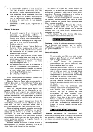 • O coordenador distribui a cada subgrupo
uma folha da história de Marlene, para nela
ser lançada a ordem preferencial do grupo;
• Nos subgrupos cada integrante procurará
defender seu ponto de vista, argumentando
com as razões que o levaram a estabelecer
a ordem de preferência da sua decisão
individual.
• Terminada a tarefa grupal, organiza-se o
plenário.
História de Marlene
• O exercício seguinte é um treinamento de
consenso. A conclusão unânime é
praticamente impossível de se conseguir. É
preciso, pois, que os participantes tomem a
consideração a subjetividade de cada qual,
para que se torne possível uma decisão.
• Modo de proceder:
• O texto seguinte narra a história da jovem
Marlene. Cinco personagens entram em
cena. Cabe a você estabelecer uma ordem
de preferência ou de simpatia para com
estes cinco personagens.
• Numa primeira fase, cada qual indicará o seu
grau de simpatia para com cada um dos
personagens, colocando-os em ordem de um
a cinco, atribuindo o número 1 ao mais
simpático seguindo até o 5.
• Em seguida cada um dará as razões que o
levaram a estabelecer esta preferência, e
com a ajuda dessas informações, procede-se
a nova ordem que, então, estabelece a
ordem de preferência do grupo.
• Eis a história de Marlene:
Cinco personagens fazem o elenco; Marlene, um
barqueiro, um eremita, Pedro e Paulo.
Marlene, Pedro e Paulo são amigos desde a
infância. Conhecem-se há muito tempo. Paulo já quis
casar com ela, mas recusou, alegando estar
namorando Pedro.
Certo dia, Marlene decide visitar Pedro, que
morava no outro lado do rio. Chegando ao rio,
Marlene solicita a um barqueiro que a transporte para
o outro lado. O barqueiro, porém, explica a Marlene
ser este trabalho seu único ganha-pão, e pede-lhe
certa soma de dinheiro, importância de que Marlene
não dispunha.
Ela explica ao barqueiro o seu grande desejo de
visitar Pedro, insistindo em que a transporte para o
outro lado. Por fim o barqueiro aceita, com a
condição de receber em troca um manto que usava.
Marlene hesita e resolve ir consultar um eremita
que morava perto. Conta-lhe a história, o seu grande
desejo de ver Pedro e o pedido do barqueiro,
solicitando, no final, um conselho. Respondeu:
"Compreendo a situação, mas não posso, na atual
circunstancia, dar-lhe nenhum tipo de conselho. Se
quiser, podemos dialogar a respeito, ficando a
decisão final por sua conta".
Marlene retorna ao riacho e decide aceitar a
última proposta do barqueiro. Atravessa o rio e vai
visitar Pedro, onde passa três dias bem feliz.
Na manhã do quarto dia, Pedro recebe um
telegrama. Era a oferta de um emprego muito bem
remunerado no exterior, coisa que há muito tempo
aguardava. Comunica imediatamente a notícia a
Marlene, e na mesma hora a abandona.
Marlene cai numa tristeza profunda e resolve dar
um passeio, encontrando-se com Paulo a quem
conta a razão de sua tristeza. Paulo compadece-se
dela, e procura consolá-la.
Depois de certo tempo, Marlene diz a Paulo:
"Sabe que tempos atrás você me pediu em
casamento, e eu recusei, porque não o amava
bastante, mas hoje penso amá-lo suficientemente
para casar com você."
Paulo retrucou: "É tarde demais; não estou
interessado em tomar os restos de outro".
54 - TÉCNICA DE SAÍDA
Objetivos: Libertar de inibições pessoais contraídas;
tirar o bloqueio das pessoas que se sentem
imobilizadas, incapazes de mexer-se ou de fazer o
que gostariam de fazer.
Desenvolvimento:
• O coordenador convida umas dez a doze
pessoas para formar um círculo apertado,
com os braços entrelaçados.
• A seguir convida um participante,
possivelmente uma pessoa contraída, para
que fique de pé dentro do círculo.
• Uma vez bem formado o círculo, a pessoa
que está dentro recebe ordens para procurar
sair do jeito que puder, por cima, por baixo
ou arrebentando a corrente de braços. Os
componentes do círculo tentam ao máximo
contê-la e não deixá-la romper o cerco.
• Após uma tentativa de uns quatro a cinco
minutos, pode-se prosseguir o exercício,
trocando a pessoa que se encontra no meio
do círculo.
• Finalmente, uma vez terminada esta
vivência, prosseguem-se os comentários.
• Esta técnica pode estender-se a uma
situação em que a pessoa se sinta
constrangida por outro indivíduo, como
quando alguém se sente coagido por
alguém. Nesse caso o que exerce coação
fica de pé, atrás da pessoa que se presume
esteja sendo coagida e coloca os braços em
volta dela, apertando-lhe fortemente os
braços. A pessoa coagida procura então
libertar-se.
55 - TÉCNICA DO ENCONTRO
Objetivos: Estabelecer um comunicação real;
auxiliar os participante a se tornarem conscientes de
sua verdadeira reação uns em relação aos outros,
através do uso dos sentimentos em todo o corpo.
Desenvolvimento:
24
 