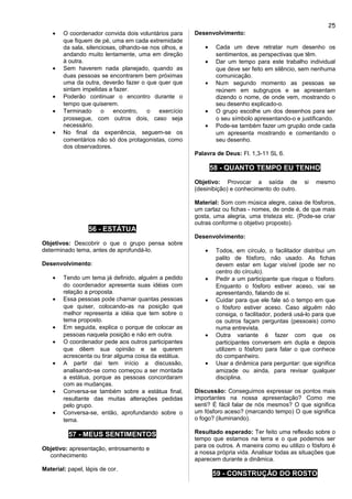 • O coordenador convida dois voluntários para
que fiquem de pé, uma em cada extremidade
da sala, silenciosas, olhando-se nos olhos, e
andando muito lentamente, uma em direção
à outra.
• Sem haverem nada planejado, quando as
duas pessoas se encontrarem bem próximas
uma da outra, deverão fazer o que quer que
sintam impelidas a fazer.
• Poderão continuar o encontro durante o
tempo que quiserem.
• Terminado o encontro, o exercício
prossegue, com outros dois, caso seja
necessário.
• No final da experiência, seguem-se os
comentários não só dos protagonistas, como
dos observadores.
56 - ESTÁTUA
Objetivos: Descobrir o que o grupo pensa sobre
determinado tema, antes de aprofundá-lo.
Desenvolvimento:
• Tendo um tema já definido, alguém a pedido
do coordenador apresenta suas idéias com
relação a proposta.
• Essa pessoas pode chamar quantas pessoas
que quiser, colocando-as na posição que
melhor representa a idéia que tem sobre o
tema proposto.
• Em seguida, explica o porque de colocar as
pessoas naquela posição e não em outra.
• O coordenador pede aos outros participantes
que dêem sua opinião e se querem
acrescenta ou tirar alguma coisa da estátua.
• A partir daí tem início a discussão,
analisando-se como começou a ser montada
a estátua, porque as pessoas concordaram
com as mudanças.
• Conversa-se também sobre a estátua final,
resultante das muitas alterações pedidas
pelo grupo.
• Conversa-se, então, aprofundando sobre o
tema.
57 - MEUS SENTIMENTOS
Objetivo: apresentação, entrosamento e
conhecimento
Material: papel, lápis de cor.
Desenvolvimento:
• Cada um deve retratar num desenho os
sentimentos, as perspectivas que têm.
• Dar um tempo para este trabalho individual
que deve ser feito em silêncio, sem nenhuma
comunicação.
• Num segundo momento as pessoas se
reúnem em subgrupos e se apresentam
dizendo o nome, de onde vem, mostrando o
seu desenho explicado-o.
• O grupo escolhe um dos desenhos para ser
o seu símbolo apresentando-o e justificando.
• Pode-se também fazer um grupão onde cada
um apresenta mostrando e comentando o
seu desenho.
Palavra de Deus: Fl. 1,3-11 SL 6.
58 - QUANTO TEMPO EU TENHO
Objetivo: Provocar a saída de si mesmo
(desinibição) e conhecimento do outro.
Material: Som com música alegre, caixa de fósforos,
um cartaz ou fichas - nomes, de onde é, de que mais
gosta, uma alegria, uma tristeza etc. (Pode-se criar
outras conforme o objetivo proposto).
Desenvolvimento:
• Todos, em círculo, o facilitador distribui um
palito de fósforo, não usado. As fichas
devem estar em lugar visível (pode ser no
centro do círculo).
• Pedir a um participante que risque o fósforo.
Enquanto o fósforo estiver aceso, vai se
apresentando, falando de si.
• Cuidar para que ele fale só o tempo em que
o fósforo estiver aceso. Caso alguém não
consiga, o facilitador, poderá usá-lo para que
os outros façam perguntas (pessoais) como
numa entrevista.
• Outra variante é fazer com que os
participantes conversem em dupla e depois
utilizem o fósforo para falar o que conhece
do companheiro.
• Usar a dinâmica para perguntar: que significa
amizade ou ainda, para revisar qualquer
disciplina.
Discussão: Conseguimos expressar os pontos mais
importantes na nossa apresentação? Como me
senti? É fácil falar de nós mesmos? O que significa
um fósforo aceso? (marcando tempo) O que significa
o fogo? (iluminando).
Resultado esperado: Ter feito uma reflexão sobre o
tempo que estamos na terra e o que podemos ser
para os outros. A maneira como eu utilizo o fósforo é
a nossa própria vida. Analisar todas as situações que
aparecem durante a dinâmica.
59 - CONSTRUÇÃO DO ROSTO
25
 