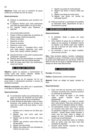 Objetivos: Fazer com que os membros do grupo
sintam-se à vontade uns com os outros.
Desenvolvimento:
a) Orientar os participantes para sentarem em
círculo;
b) O assessor distribui para cada participante
uma folha de papel sulfite e um giz de cera;
c) Em seguida orienta para desenhar o
seguinte:
• Uma sobrancelha somente;
• Passar a folha de papel para as pessoas da
direita e pegar a folha da esquerda;
• Passar novamente;
• Desenhar um olho;
• Passar novamente;
• Desenhar o outro olho;
• Passar à direita e... Completar todo o rosto
com cada pessoa colocando uma parte
(boca, nariz, queixo, orelhas, cabelos).
d) Quando terminar o rosto pedir à pessoa para
contemplar o desenho;
e) Orientar para dar personalidade ao desenho
final colocando nele seus traços pessoais;
f) Pedir ao grupo para dizer que sentimentos
vieram em mente.
60 - CAÇA AO TESOURO
Objetivo: ajudar as pessoas a memorizarem os
nomes umas das outras, desinibir, facilitar a
identificação entre pessoas parecidas.
Participantes: cerca de 20 pessoas. Se for um
grupo maior, é interessante aumentar o número de
questões propostas.
Material necessário: uma folha com o questionário
e um lápis ou caneta para cada um.
Desenvolvimento:
a) O coordenador explica aos participantes que
agora se inicia um momento em que todos
terão a grande chance de se conhecerem.
b) A partir da lista de descrições, cada um deve
encontrar uma pessoa que se encaixe em
cada item e pedir a ela que assine o nome
na lacuna.
1. Alguém com a mesma cor de olhos que
os seus;
2. Alguém que viva numa casa sem
fumantes;
3. Alguém que já tenha morado em outra
cidade;
4. Alguém cujo primeiro nome tenha mais
de seis letras;
5. Alguém que use óculos;
6. Alguém que esteja com uma camiseta da
mesma cor que a sua;
7. Alguém que goste de verde-abacate;
8. Alguém que tenha a mesma idade que
você;
9. Alguém que esteja de meias azuis;
10. Alguém que tenha um animal de
estimação (qual?).
c) Pode-se aumentar a quantidade de questões
ou reformular estas, dependendo do tipo e
do tamanho do grupo.
61 - DESCOBRINDO A QUEM PERTENCE
Desenvolvimento:
• O facilitador divide o grupo em duas
metades.
• Uma metade do grupo dá ao facilitador um
objeto de uso pessoal. O facilitador mistura
os objetos e os distribui pela outra metade,
que sai à procura de seus donos. Não é
permitido falar.
• Ao encontrar o dono do objeto recebido,
forma-se par com ele.
Obs.: Esta atividade objetiva, também, estabelecer
as relações no grupo. É divertida e usa a curiosidade
do grupo como detonadora de uma busca. Pode ser
feita no início de um grupo e repetida sempre que se
deseja um clima mais descontraído.
62 - CONHECIMENTO
Duração: 30 minutos
Público: Adolescentes, mínimo 6 pessoas
Material: Fazer um relógio de papel, canetas ou
lápis.
Desenvolvimento:
• Faça uma lista de assuntos para motivar a
conversa, de acordo com o tema do encontro
ou interesse do coordenador.
• Faça um relógio de papel, e tire tantas
cópias iguais, quantos forem os
participantes.
Distribua os relógios, e um lápis ou caneta
para cada pessoa. Peça que escrevam seu
próprio nome no retângulo abaixo do relógio.
• Os participantes devem caminhar e marcar
um encontro para cada hora. Cada pessoa
se apresenta a alguém e marca com ela um
encontro - ambas devem então escrever o
nome uma da outra, sobre o relógio no
espaço da hora combinada. É necessário
número par de participantes.
• Quem já tiver preenchido todos os horários
deve se sentar, para que fique mais fácil
completar as agendas.
• Quando todos tiverem marcado as horas,
comece a brincadeira...
26
 