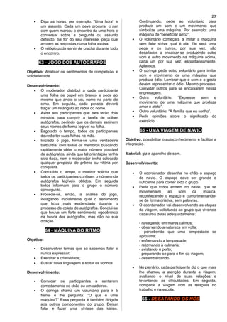 • Diga as horas, por exemplo, "Uma hora" e
um assunto. Cada um deve procurar o par
com quem marcou o encontro da uma hora e
conversar sobre a pergunta ou assunto
definido. Se for do seu interesse, peça que
anotem as respostas numa folha avulsa.
• O relógio pode servir de crachá durante todo
o encontro.
63 - JOGO DOS AUTÓGRAFOS
Objetivo: Analisar os sentimentos de competição e
solidariedade.
Desenvolvimento:
• O moderador distribui a cada participante
uma folha de papel em branco e pede ao
mesmo que anote o seu nome na parte de
cima. Em seguida, cada pessoa deverá
traçar um retângulo ao redor do nome.
• Avisa aos participantes que eles terão dois
minutos para cumprir a tarefa de colher
autógrafos, pedindo que os demais assinem
seus nomes de forma legível na folha.
• Esgotado o tempo, todos os participantes
deverão ter suas folhas na mão.
• Iniciado o jogo, forma-se uma verdadeira
balbúrdia, com todos os membros buscando
rapidamente obter o maior número possível
de autógrafos, ainda que tal orientação tenha
sido dada, nem o moderador tenha colocado
qualquer proposta de prêmio ou vitória por
conquista.
• Concluído o tempo, o monitor solicita que
todos os participantes confiram o número de
autógrafos legíveis obtidos. Em seguida
todos informam para o grupo o número
conseguido.
• Procede-se, então, a análise do jogo,
indagando inicialmente qual o sentimento
que ficou mais evidenciado durante o
processo de coleta de autógrafos. Conclui-se
que houve um forte sentimento egocêntrico
na busca dos autógrafos, mas não na sua
doação.
64 - MÁQUINA DO RITMO
Objetivo:
• Desenvolver temas que só sabemos falar e
nunca expressar;
• Exercitar a criatividade;
• Buscar nova linguagem e soltar os sonhos.
Desenvolvimento:
• Convidar os participantes a sentarem
comodamente no chão ou em cadeiras.
• O coringa chama um voluntário para ir à
frente e lhe pergunta: “O que é uma
máquina?” Essa pergunta é também dirigida
aos outros componentes do grupo. Deixar
falar e fazer uma síntese das idéias.
Continuando, pede ao voluntário para
produzir um som e um movimento que
simbolize uma máquina. Por exemplo: uma
máquina de “beneficiar arroz”.
• O voluntário começará a imitar a máquina
sem falar sobre qual é ela. Ele será uma
peça e os outros, por sua vez, são
desafiados a encaixar-se produzindo outro
som e outro movimento na máquina acima,
cada um por sua vez, espontaneamente.
Aplausos.
• O coringa pede outro voluntário para imitar
som e movimento de uma máquina que
produza ódio. Lembrar que o som e o gesto
devem representar o ódio. Mesmo processo.
Convidar outros para se encaixarem nessa
engrenagem.
• Outro voluntário: “Expresse som e
movimento de uma máquina que produza
amor e afeto”.
• Outro voluntário: “A família que eu sonho”.
• Pedir opiniões sobre o significado do
exercício.
65 - UMA VIAGEM DE NAVIO
Objetivo: possibilitar o autoconhecimento e facilitar a
integração.
Material: giz e aparelho de som.
Desenvolvimento:
• O coordenador desenha no chão o espaço
do navio. O espaço deve ser grande o
suficiente para conter todo o grupo.
• Pedir que todos entrem no navio, que se
movimentem ao som da música,
reconhecendo o espaço e cumprimentando-
se de forma criativa, sem palavras.
• O coordenador vai desenvolvendo as etapas
da viagem, solicitando ao grupo que vivencie
cada uma delas adequadamente:
- navegando em mares calmos;
- observando a natureza em volta;
- percebendo que uma tempestade se
aproxima;
- enfrentando a tempestade;
- retornando à calmaria;
- avistando o porto;
- preparando-se para o fim da viagem;
- desembarcando.
• No plenário, cada participante diz o que mais
lhe chamou a atenção durante a viagem,
avaliando o nível de suas relações e
levantando as dificuldades. Em seguida,
comparar a viagem com as relações no
trabalho e na escola.
66 - DESATANDO OS NÓS
27
 