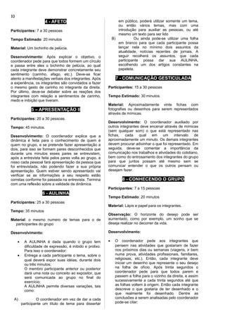 4 - AFETO
Participantes: 7 a 30 pessoas
Tempo Estimado: 20 minutos
Material: Um bichinho de pelúcia.
Desenvolvimento: Após explicar o objetivo, o
coordenador pede para que todos formem um círculo
e passa entre eles o bichinho de pelúcia, ao qual
cada integrante deve demonstrar concretamente seu
sentimento (carinho, afago, etc.). Deve-se ficar
atento a manifestações verbais dos integrantes. Após
a experiência, os integrantes são convidados a fazer
o mesmo gesto de carinho no integrante da direita.
Por último, deve-se debater sobre as reações dos
integrantes com relação a sentimentos de carinho,
medo e inibição que tiveram.
5 – APRESENTAÇÃO II
Participantes: 20 a 30 pessoas.
Tempo: 45 minutos.
Desenvolvimento: O coordenador explica que a
dinâmica é feita para o conhecimento de quem é
quem no grupo, e se pretende fazer apresentação a
dois, para isso se formam pares desconhecidos que
durante uns minutos esses pares se entrevistem,
após a entrevista feita pelos pares volta ao grupo, e
nisso cada pessoal fará apresentação da pessoa que
foi entrevistada, não podendo fazer a sua própria
apresentação. Quem estiver sendo apresentado vai
verificar se as informações a seu respeito estão
corretas conforme foi passada na entrevista. Termina
com uma reflexão sobre a validade da dinâmica.
6 - AULINHA
Participantes: 25 a 30 pessoas
Tempo: 35 minutos
Material: o mesmo numero de temas para o de
participantes do grupo
Desenvolvimento:
• A AULINHA é dada quando o grupo tem
dificuldade de expressão, é inibido e prolixo.
Para isso o coordenador:
• Entrega a cada participante o tema, sobre o
qual deverá expor suas idéias, durante dois
ou três minutos;
O membro participante anterior ou posterior
dará uma nota ou conceito ao expositor, que
será comunicada ao grupo no final do
exercício;
A AULINHA permite diversas variações, tais
como:
A) O coordenador em vez de dar a cada
participante um título de tema para dissertar
em público, poderá utilizar somente um tema,
ou então vários temas, mas com uma
introdução para auxiliar as pessoas, ou até
mesmo um texto para ser lido
B) Ou ainda pode-se utilizar uma folha
em branco para que cada participante possa
lançar nela no mínimo dois assuntos da
atualidade, notícias recentes de jornais. A
seguir recolherá os assuntos, que cada
participante possa dar sua AULINHA,
escolhendo um dos artigos constantes na
papeleta.
7 - COMUNICAÇÃO GESTICULADA
Participantes: 15 a 30 pessoas
Tempo Estimado: 30 minutos.
Material: Aproximadamente vinte fichas com
fotografias ou desenhos para serem representados
através de mímicas.
Desenvolvimento: O coordenador auxiliado por
outros integrantes deve encenar através de mímicas
(sem qualquer som) o que está representado nas
fichas, cada qual em um intervalo de
aproximadamente um minuto. Os demais integrantes
devem procurar adivinhar o que foi representado. Em
seguida, deve-se comentar a importância da
comunicação nos trabalhos e atividades do cotidiano,
bem como do entrosamento dos integrantes do grupo
para que juntos possam até mesmo sem se
comunicar entender o que os outros pensam ou
desejam fazer.
8 - CONHECENDO O GRUPO
Participantes: 7 a 15 pessoas
Tempo Estimado: 20 minutos
Material: Lápis e papel para os integrantes.
Observação: O horizonte do desejo pode ser
aumentado, como por exemplo, um sonho que se
deseja realizar no decorrer da vida.
Desenvolvimento:
• O coordenador pede aos integrantes que
pensem nas atividades que gostariam de fazer
nos próximos dias ou semanas (viagens, ir bem
numa prova, atividades profissionais, familiares,
religiosas, etc.). Então, cada integrante deve
iniciar um desenho que represente o seu desejo
na folha de ofício. Após trinta segundos o
coordenador pede para que todos parem e
passem a folha para o vizinho da direita, e assim
sucessivamente a cada trinta segundos até que
as folhas voltem à origem. Então cada integrante
descreve o que gostaria de ter desenhado e o
que realmente foi desenhado. Dentre as
conclusões a serem analisadas pelo coordenador
pode-se citar:
10
 