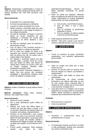 Objetivo: Desenvolver a solidariedade e a força da
união de grupos. Várias cabeças pensando sobre um
mesmo problema fica mais fácil encontrar uma
solução.
Desenvolvimento:
• É parecida com o Jogo das mãos.
• O número de participantes é indiferente.
• O grupo se coloca na posição em círculo.
• Neste momento o orientador pede que cada
um observe bem o seu colega da direita e o
seu colega da esquerda.
• Ao sinal do orientador, começam a caminhar
dentro do círculo imaginário (já que
desfizeram a formação em círculo para
caminharem) de forma aleatória e sem
direção.
• Ao sinal do orientador parar de caminhar e
permanecer no lugar.
• Com os olhos e sem caminhar procurar o
colega da direita e o colega da esquerda.
• Dar as mãos aos colegas da direita e da
esquerda sem caminhar, podendo somente
abrir as pernas e/ou dar um passo caso o
colega esteja muito distante.
• Em seguida o orientador explica que eles
deverão voltar a posição inicial em círculo
sem que soltem as mãos, nem fiquem de
costas para o interior do círculo e nem com
os braços cruzados. Deverão voltar
exatamente a posição inicial.
• A princípio parece impossível realizarem a
tarefa, mas aos poucos vão montando
estratégias e descobrindo maneiras todos
juntos, de voltarem a posição inicial.
67 - EM CADA LUGAR UMA IDÉIA
Objetivo: Avaliar e fortalecer os laços afetivos dentro
do grupo.
Material necessário: Papel ofício, hidrocor,
tesouras, cola, papel metro e pilot.
Desenvolvimento:
• Grupo em círculo, sentado.
• Dar a cada participante quatro folhas de
papel ofício.
• Solicitar que numa das folhas façam o
contorno de uma das mãos e noutra, o de
um dos pés. Desenhar nas demais folhas um
coração e uma cabeça, respectivamente.
• Escrever no pé desenhado o que o grupo
proporcionou para o seu caminhar. Escrever
dentro da mão desenhada o que possui para
oferecer ao grupo. No coração, colocar o
sentimento em relação ao grupo. Na cabeça,
as idéias que surgiram na convivência com o
grupo.
• Formar quatro subgrupos. Cada subgrupo
recolhe uma parte do corpo
(pés/mãos/coração/cabeça), discute as
idéias expostas, levantando os pontos
comuns.
• Fazer um painel por subgrupo, utilizando
todos os desenhos da parte do corpo que lhe
coube, evidenciando os pontos levantados
anteriormente, de modo a representar:
a. Com os pés, a caminhada do grupo;
b. Com as mãos, o que o grupo
oferece;
c. Com os corações, os sentimentos
existentes no grupo;
d. Com as cabeças, as idéias surgidas
a partir da convivência grupal.
• Cada subgrupo apresenta seu painel.
• Plenário - dizer para o grupo o que mais lhe
chamou a atenção de tudo o que viu e ouviu.
68 - QUEM SOU EU?
Objetivo
• Tornar os membros do grupo conhecidos
rapidamente, num ambiente relativamente
pouco inibidor.
Desenvolvimento:
• Cada um recebe uma folha com o título:
“Quem sou eu?”
• Durante 10 minutos cada um escreve cinco
itens em relação a si mesmo, que facilitem o
conhecimento.
• A folha escrita será fixada na blusa dos
participantes.
• Os componentes do grupo circulam
livremente e em silêncio pela sala, ao som
de uma música suave, enquanto lêem a
respeito do outro e deixa que os outros leiam
o que escreveu a respeito de si.
• Logo após reunir 2 a 3 colegas, com os quais
gostariam de conversar para se conhecerem
melhor. Nesse momento é possível lançar
perguntas que ordinariamente não fariam.
Avaliação
• Para que serviu o exercício?
• Como nos sentimos?
69 - LOTERIA DE APRESENTAÇÃO
Objetivo
• Favorecer o conhecimento entre os
participantes de um grupo.
Desenvolvimento:
• O coordenador entrega uma ficha e um lápis
a cada participante, pedindo que escrevam
seu nome e a devolvam à ele.
28
 