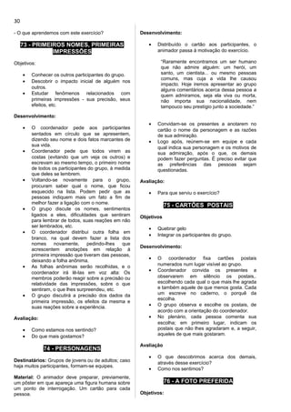 - O que aprendemos com este exercício?
73 - PRIMEIROS NOMES, PRIMEIRAS
IMPRESSÕES
Objetivos:
• Conhecer os outros participantes do grupo.
• Descobrir o impacto inicial de alguém nos
outros.
• Estudar fenômenos relacionados com
primeiras impressões - sua precisão, seus
efeitos, etc.
Desenvolvimento:
• O coordenador pede aos participantes
sentados em círculo que se apresentem,
dizendo seu nome e dois fatos marcantes de
sua vida.
• Coordenador pede que todos virem as
costas (evitando que um veja os outros) e
escrevam ao mesmo tempo, o primeiro nome
de todos os participantes do grupo, à medida
que deles se lembrem.
• Voltando-se novamente para o grupo,
procuram saber qual o nome, que ficou
esquecido na lista. Podem pedir que as
pessoas indiquem mais um fato a fim de
melhor fazer a ligação com o nome.
• O grupo discute os nomes, sentimentos
ligados a eles, dificuldades que sentiram
para lembrar de todos, suas reações em não
ser lembrados, etc.
• O coordenador distribui outra folha em
branco, na qual devem fazer a lista dos
nomes novamente, pedindo-lhes que
acrescentem anotações em relação à
primeira impressão que tiveram das pessoas,
deixando a folha anônima.
• As folhas anônimas serão recolhidas, e o
coordenador irá lê-las em voz alta: Os
membros poderão reagir sobre a precisão ou
relatividade das impressões, sobre o que
sentiram, o que lhes surpreendeu, etc.
• O grupo discutirá a precisão dos dados da
primeira impressão, os efeitos da mesma e
suas reações sobre a experiência.
Avaliação:
• Como estamos nos sentindo?
• Do que mais gostamos?
74 - PERSONAGENS
Destinatários: Grupos de jovens ou de adultos; caso
haja muitos participantes, formam-se equipes.
Material: O animador deve preparar, previamente,
um pôster em que apareça uma figura humana sobre
um ponto de interrogação. Um cartão para cada
pessoa.
Desenvolvimento:
• Distribuído o cartão aos participantes, o
animador passa à motivação do exercício.
“Raramente encontramos um ser humano
que não admire alguém: um herói, um
santo, um cientista... ou mesmo pessoas
comuns, mas cuja a vida lhe causou
impacto. Hoje iremos apresentar ao grupo
alguns comentários acerca dessa pessoa a
quem admiramos, seja ela viva ou morta,
não importa sua nacionalidade, nem
tampouco seu prestígio junto a sociedade.”
• Convidam-se os presentes a anotarem no
cartão o nome da personagem e as razões
de sua admiração.
• Logo após, reúnem-se em equipe e cada
qual indica sua personagem e os motivos de
sua admiração, após o que, os demais
podem fazer perguntas. É preciso evitar que
as preferências das pessoas sejam
questionadas.
Avaliação:
• Para que serviu o exercício?
75 - CARTÕES POSTAIS
Objetivos
• Quebrar gelo
• Integrar os participantes do grupo.
Desenvolvimento:
• O coordenador fixa cartões postais
numerados num lugar visível ao grupo.
• Coordenador convida os presentes a
observarem em silêncio os postais,.
escolhendo cada qual o que mais lhe agrada
e também aquele de que menos gosta. Cada
um escreve no caderno, o porquê da
escolha.
• O grupo observa e escolhe os postais, de
acordo com a orientação do coordenador.
• No plenário, cada pessoa comenta sua
escolha; em primeiro lugar, indicam os
postais que não lhes agradaram e, a seguir,
aqueles de que mais gostaram.
Avaliação
• O que descobrimos acerca dos demais,
através desse exercício?
• Como nos sentimos?
76 - A FOTO PREFERIDA
Objetivos:
30
 