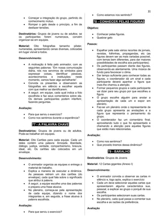 • Começar a integração do grupo, partindo do
conhecimento mútuo.
• Romper o gelo desde o princípio, a fim de
desfazer tensões.
Destinatários: Grupos de jovens ou de adultos; se
os participantes forem numerosos, convém
organizar-se em equipes.
Material: Oito fotografias tamanho pôster,
numeradas, apresentando cenas diversas, colocadas
em lugar visível a todos.
Desenvolvimento:
• A motivação é feita pelo animador, com as
seguintes palavras: “Em nossa comunicação
diária, nós nos servimos de símbolos para
expressar coisas, identificar pessoas,
acontecimentos e instituições: neste
momento, vamos fazer algo semelhante”.
• Convida os presentes a observarem as
fotografias em silêncio e escolher aquela
com que melhor se identificarem.
• A seguir, em equipe, cada qual indica a foto
escolhida e faz seus comentários sobre ela.
Os demais participantes podem interferir,
fazendo perguntas.
Avaliação:
• Para que serviu o exercício?
• Como nos sentimos durante a experiência?
77 - A PALAVRA CHAVE
Destinatários: Grupos de jovens ou de adultos.
Pode-se trabalhar em equipes.
Material: Oito Cartões para cada equipe. Cada um
deles contém uma palavra: Amizade, liberdade,
diálogo, justiça, verdade, companheirismo, bravura,
ideal, etc. Os cartões são colocados em um
envelope.
Desenvolvimento:
• O animador organiza as equipes e entrega o
material de trabalho.
• Explica a maneira de executar a dinâmica.
As pessoas retiram um dos cartões (do
envelope); cada qual fala sobre o significado
que atribui à palavra.
• A seguir, a equipe escolhe uma das palavras
e prepara uma frase alusiva.
• No plenário, começa-se pela apresentação
de cada equipe, dizendo o nome dos
integrantes e, em seguida, a frase alusiva à
palavra escolhida.
Avaliação:
• Para que serviu o exercício?
• Como estamos nos sentindo?
78 - CONHECER PELAS FIGURAS
Objetivo:
• Conhecer pelas figuras.
• Quebrar gelo
Passos:
• Espalhar pela sala vários recortes de jornais,
revistas, folhinhas, propagandas, etc (as
figuras devem ser as mais variadas possível,
com temas bem diferentes, para dar maiores
possibilidades de escolha aos participantes).
• Os participantes passam diante das figuras,
observando-as atentamente. Uma música de
fundo para favorecer o clima.
• Dar tempo suficiente para conhecer todas as
figuras, o coordenador dá um sinal e cada
participante deverá apanhar a figura que
mais lhe chamou a atenção.
• Formar pequenos grupos e cada participante
vai dizer para seu grupo por que escolheu a
figura.
• O grupo escolhe alguém para anotar a
apresentação de cada um e expor em
plenário.
• Faz-se um plenário onde o representante de
cada grupo apresenta as anotações e a
figura que representa o pensamento do
grupo.
• O coordenador faz um comentário final,
aproveitando tudo o que foi apresentado e
chamando a atenção para aquelas figuras
que estão mais relacionadas.
Avaliação:
• Como nos sentimos?
• Que proveito tiramos dessa dinâmica?
79 - BARALHO
Destinatários: Grupos de Jovens
Material: 12 Cartas gigantes (Anexo I)
Desenvolvimento:
• O animador convida a observar as cartas m
silêncio e, logo após, explica o exercício:
• Cada um deve selecionar aquelas cartas que
apresentarem alguma característica sua,
pessoal, e explicar ao grupo o porquê de sua
escolha.
• Os participantes selecionam suas cartas.
• No plenário, cada qual passa a comentar sua
escolha e as razões da preferência.
Avaliação
31
 