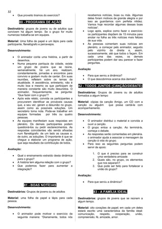 • Que proveito tiramos do exercício?
80 - PROGRAMA DE AÇÃO
Destinatário: grupos de jovens ou de adultos que
convivem há algum tempo. Se o grupo for muito
numeroso trabalha-se em equipes.
Material: Uma folha de papel e um lápis para cada
participante, flanelógrafo e percevejos.
Desenvolvimento:
• O animador conta uma história, a partir de
desenhos.
• Numa pequena paróquia da cidade, existe
um grupo de jovens que se reúne,
semanalmente, há um ano. realizam,
constantemente, jornadas e encontros para
convívio e gostam muito de cantar. Em suas
reuniões, refletem sobre os temas da
atualidade. A assistência, entretanto, não é
muito boa e mesmo os que participam de
maneira constante são muito desunidos. O
animador, frequentemente, se pergunta:
“Que fazer com o grupo”?
• Após este relato, convida os participantes a
procurarem identificar as prováveis causas
que, a seu ver, geram a desunião no grupo,
assim como as possíveis soluções. Um
secretário toma nota. Pode-se trabalhar em
equipes formadas por três ou quatro
pessoas.
• As equipes manifestam suas respostas em
plenário. Os demais participantes podem
questioná-los ou pedir esclarecimentos. As
respostas coincidentes vão sendo afixadas
num flanelógrafo: de um lado as causas e,
de outro, as soluções. O importante é que se
chegue a elaborar um programa de ação,
que seja resultado da contribuição de todos.
Avaliação:
• Qual o ensinamento extraído desta dinâmica
para o grupo?
• A história tem alguma relação com o grupo?
• Que podemos fazer para aumentar a
integração?
81 - BOAS NOTÍCIAS
Destinatários: Grupos de jovens ou de adultos
Material: uma folha de papel e lápis para cada
pessoa.
Desenvolvimento:
• O animador pode motivar o exercício da
seguinte maneira: “Diariamente, todos nós
recebemos notícias, boas ou más. Algumas
delas foram motivos de grande alegria e por
isso as guardamos com perfeita nitidez.
Vamos hoje recordar algumas dessas boas
notícias“.
• Logo após, explica como fazer o exercício:
os participantes dispõem de 15 minutos para
anotar na folha as três notícias mais felizes
de sua vida.
• As pessoas comentam suas notícias em
plenário, a começar pelo animador, seguido
pelo vizinho da direita e, assim,
sucessivamente, até que todos o façam. Em
cada uma das vezes, os demais
participantes podem dar seu parecer e fazer
perguntas.
Avaliação
• Para que serviu a dinâmica?
• O que descobrimos acerca dos demais?
82 - TODOS JUNTOS (CANÇÃO/DEBATE)
Destinatários: Grupos de Jovens ou de adultos
formados a algum tempo
Material: cópias da canção Amigo, um CD com a
canção ou alguém que possa cantá-la com
acompanhamento.
Desenvolvimento:
• O animador distribui o material e convida a
ouvir a canção.
• O grupo entoa a canção. Ao terminá-la,
começa o debate.
• As respostas serão comentadas em plenária.
o animador ajuda a associar a mensagem da
canção à vida do grupo.
• Para isso as seguintes perguntas podem
servir de apoio:
1. O que é preciso para se construir
uma verdadeira amizade
2. Quais são, no grupo, os elementos
que nos separam?
3. Que pode ser feito para fortalecer a
união do grupo?
Avaliação:
• Para que serviu a dinâmica?
83 - A FAMÍLIA IDEAL
Destinatários: grupos de jovens que se reúnem a
algum tempo.
Material: oito corações de papel; em cada um deles
estará escrito uma característica da família ideal:
comunicação, respeito, cooperação, união,
compreensão, fé, amizade, amor.
32
 