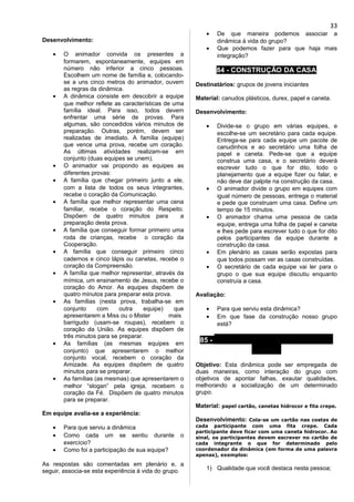 Desenvolvimento:
• O animador convida os presentes a
formarem, espontaneamente, equipes em
número não inferior a cinco pessoas.
Escolhem um nome de família e, colocando-
se a uns cinco metros do animador, ouvem
as regras da dinâmica.
• A dinâmica consiste em descobrir a equipe
que melhor reflete as características de uma
família ideal. Para isso, todos devem
enfrentar uma série de provas. Para
algumas, são concedidos vários minutos de
preparação. Outras, porém, devem ser
realizadas de imediato. A família (equipe)
que vence uma prova, recebe um coração.
As últimas atividades realizam-se em
conjunto (duas equipes se unem).
• O animador vai propondo as equipes as
diferentes provas:
• A família que chegar primeiro junto a ele,
com a lista de todos os seus integrantes,
recebe o coração da Comunicação.
• A família que melhor representar uma cena
familiar, recebe o coração do Respeito.
Dispõem de quatro minutos para a
preparação desta prova.
• A família que conseguir formar primeiro uma
roda de crianças, recebe o coração da
Cooperação.
• A família que conseguir primeiro cinco
cadernos e cinco lápis ou canetas, recebe o
coração da Compreensão.
• A família que melhor representar, através da
mímica, um ensinamento de Jesus, recebe o
coração do Amor. As equipes dispõem de
quatro minutos para preparar esta prova.
• As famílias (nesta prova, trabalha-se em
conjunto com outra equipe) que
apresentarem a Miss ou o Mister mais
barrigudo (usam-se roupas), recebem o
coração da União. As equipes dispõem de
três minutos para se preparar.
• As famílias (as mesmas equipes em
conjunto) que apresentarem o melhor
conjunto vocal, recebem o coração da
Amizade. As equipes dispõem de quatro
minutos para se preparar.
• As famílias (as mesmas) que apresentarem o
melhor “slogan” pela igreja, recebem o
coração da Fé. Dispõem de quatro minutos
para se preparar.
Em equipe avalia-se a experiência:
• Para que serviu a dinâmica
• Como cada um se sentiu durante o
exercício?
• Como foi a participação de sua equipe?
As respostas são comentadas em plenário e, a
seguir, associa-se esta experiência à vida do grupo.
• De que maneira podemos associar a
dinâmica à vida do grupo?
• Que podemos fazer para que haja mais
integração?
84 - CONSTRUÇÃO DA CASA
Destinatários: grupos de jovens iniciantes
Material: canudos plásticos, durex, papel e caneta.
Desenvolvimento:
• Divide-se o grupo em várias equipes, e
escolhe-se um secretário para cada equipe.
Entrega-se para cada equipe um pacote de
canudinhos e ao secretário uma folha de
papel e caneta. Pede-se que a equipe
construa uma casa, e o secretário deverá
escrever tudo o que for dito, todo o
planejamento que a equipe fizer ou falar, e
não deve dar palpite na construção da casa.
• O animador divide o grupo em equipes com
igual número de pessoas, entrega o material
e pede que construam uma casa. Define um
tempo de 15 minutos.
• O animador chama uma pessoa de cada
equipe, entrega uma folha de papel e caneta
e lhes pede para escrever tudo o que for dito
pelos participantes da equipe durante a
construção da casa.
• Em plenário as casas serão expostas para
que todos possam ver as casas construídas.
• O secretário de cada equipe vai ler para o
grupo o que sua equipe discutiu enquanto
construía a casa.
Avaliação:
• Para que serviu esta dinâmica?
• Em que fase da construção nosso grupo
está?
85 - O QUE VOCÊ PARECE PRA
MIM...
Objetivo: Esta dinâmica pode ser empregada de
duas maneiras, como interação do grupo com
objetivos de apontar falhas, exautar qualidades,
melhorando a socialização de um determinado
grupo.
Material: papel cartão, canetas hidrocor e fita crepe.
Desenvolvimento: Cola-se um cartão nas costas de
cada participante com uma fita crepe. Cada
participante deve ficar com uma caneta hidrocor. Ao
sinal, os participantes devem escrever no cartão de
cada integrante o que for determinado pelo
coordenador da dinâmica (em forma de uma palavra
apenas), exemplos:
1) Qualidade que você destaca nesta pessoa;
33
 