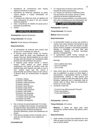 • Importância de conhecermos bem nossos
objetivos individuais e coletivos;
• Importância de sabermos expressar ao grupo
nossos desejos e nossas dificuldades em
alcançá-los;
• O interesse em sabermos quais os objetivos de
cada participante do grupo e de que maneira
podemos ajudá-los;
• Citar a importância do trabalho em grupo para a
resolução de problemas;
• Outros.
9 - CONSTRUÇÃO DO BONECO
Participantes: Apenas 26 pessoas.
Tempo Estimado: 30 minutos.
Material: Pincel, tesoura e fita adesiva.
Desenvolvimento:
• O coordenador da dinâmica deve montar dois
grupos, com 13 pessoas em cada um.
• O primeiro grupo deverá montar um boneco,
usando folhas de jornal, mas trabalhando em
equipe. Para isso, deverá trabalhar em um canto
da sala onde não possam ser visualizados pelas
pessoas que não participam dos grupos.
• O segundo grupo deverá montar o mesmo
boneco. Cada pessoa do grupo deverá
confeccionar uma parte do boneco, onde não
poderão dizer para ninguém que parte é a sua e
nem mostrar (para que isto ocorra é
recomendado que sentem longe um dos outros).
O Boneco deve ser confeccionado na seguinte
ordem:
1ª pessoa: cabeça.
2ª pessoa: orelha direita.
3ª pessoa: orelha esquerda.
4ª pessoa: pescoço.
5ª pessoa: corpo (tronco).
6ª pessoa: braço direito.
7ª pessoa: braço esquerdo.
8ª pessoa: mão direita.
9ª pessoa: mão esquerda.
10ª pessoa: perna direita.
11ª pessoa: perna esquerda.
12ª pessoa: pé direito.
13ª pessoa: pé esquerdo.
• Dar um tempo de aproximadamente 10 minutos
para a montagem dos bonecos. Os participantes
do segundo grupo não poderão ser visualizados,
de modo que irão confeccionar partes de
tamanhos diferentes, porque não trabalharam em
equipe.
• Pedir para as equipes montar na parede, com a
ajuda de uma fita adesiva, seus respectivos
bonecos.
Conseqüências:
• A 1ª equipe terá um boneco mais uniforme,
formado de partes proporcionais;
• A 2ª equipe, por não terem trabalhado juntos.
Fez seu boneco com braços, pernas e outros
membros de tamanho desproporcionais.
• Pedir para os grupos falarem o que observaram,
bem como as pessoas que não participaram dos
grupos, e que conclusões tiraram disso tudo.
10 - CUMPRIMENTO CRIATIVO
Participantes: Indefinido.
Tempo Estimado: 25 minutos.
Matéria: Musica animada.
Desenvolvimento:
• O apresentador explica ao grupo que quando a
música tocar todos deverão movimentar-se pela
sala de acordo com o ritmo da mesma. A cada
pausa musical. Congelar o movimento prestando
atenção a solicitação que será feita pelo
apresentador. Quando a Musica recomeçar
atender a solicitação feita.
• O apresentador pedirá formas variadas de
cumprimento corporal a cada parada musical.
Exemplo:
- Com a palmas das mãos;
- Com os cotovelos;
- Com os pés;
• Após vários tipos de cumprimento, ao perceber
que se estabelece no grupo um clima alegre e
descontraído, o apresentador diminui a música
pausadamente, pedindo a cada pessoa que
procure um lugar na sala para estar de pé, olhos
fechados, esperando que a respiração volte ao
normal. Abrir os olhos, olhar os companheiros,
formar um circulo, sentar.
• Comentar o exercício:
- O que foi mais difícil executar? Porque?
- O que mais gostou?
- O que pode observar?
11 - DESENHO
Participantes: Indefinido.
Tempo Estimado: 20 minutos.
Material: 2 folhas de papel para cada
participante, canetas hidrocor, fita adesiva, cola e
tesoura.
Desenvolvimento:
• Cada membro do grupo deve desenhar em uma
folha de papel uma parte do corpo humano, sem
que os outros saibam.
11
 