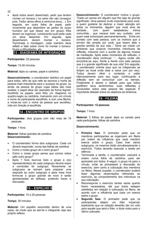 • Após todos terem desenhado, pedir que tentem
montar um boneco ( na certa não vão conseguir
pois, Terão vários olhos e nenhuma boca... ). Em
seguida, em outra folha de papel, pedir
novamente que desenhem as partes do corpo
humano (só que dessa vez em grupo) Eles
devem se organizar, combinando qual parte cada
um deve desenhar. Em seguida, após
desenharem, devem montar o boneco.
Terminada a montagem, cada membro deve
refletir e falar sobre como foi montar o boneco.
Quais a dificuldades, etc.
13 - DIAGRAMA DE INTEGRAÇÃO
Participantes: 25 pessoas.
Tempo: 15-20 minutos.
Material: lápis ou caneta, papel e cartolina.
Desenvolvimento: o coordenador distribui um papel
para todos, afim de que nele se escreva o nome da
pessoa mais importante para o sucesso do grupo, ou
ainda, da pessoa do grupo cujas idéias são mais
aceitas; o papel deve ser assinado de forma legível;
recolhido os papeis, será feito um diagrama no
quadro-negro ou cartolina, marcando com um círculo
o nome do participante escolhido, e com uma flecha,
a iniciar-se com o nome da pessoa que escolheu,
indo em direção à escolhida.
14 - ENCONTRO DE GRUPOS
Participantes: dois grupos com não mais de 15
pessoas.
Tempo: 1 hora.
Material: folhas grandes de cartolina
Desenvolvimento:
• O coordenador forma dois subgrupos. Cada um
deverá responder, numa das folhas de cartolina
• Como o nosso grupo vê o outro grupo?
• Como o nosso grupo pensa que somos vistos
pelo outro grupo?
• Após 1 hora reuni-se todo o grupo e o(s)
representante(s) de cada subgrupo deverá expor
a conclusão do subgrupo. Novamente os
subgrupos se reúnem para preparar uma
resposta ao outro subgrupo e após meia hora
forma-se o grupo grande de novo e serão
apresentadas as defesas, podendo haver a
discussão.
15 – ESPELHO II
Participantes: 10 a 20 pessoas
Tempo: 30 minutos
Material: Um espelho escondido dentro de uma
caixa, de modo que ao abri-la o integrante veja seu
próprio reflexo.
Desenvolvimento: O coordenador motiva o grupo:
“Cada um pense em alguém que lhe seja de grande
significado. Uma pessoa muito importante para você,
a quem gostaria de dedicar a maior atenção em
todos os momentos, alguém que você ama de
verdade... com quem estabeleceu íntima
comunhão... que merece todo seu cuidado, com
quem está sintonizado permanentemente... Entre em
contato com esta pessoa, com os motivos que a
tornam tão amada por você, que fazem dela o
grande sentido da sua vida...” Deve ser criado um
ambiente que propicie momentos individuais de
reflexão, inclusive com o auxílio de alguma música
de meditação. Após estes momentos de reflexão, o
coordenador deve continuar: “... Agora vocês vão
encontrar-se aqui, frente a frente com esta pessoa
que é o grande significado de sua vida”.Em seguida,
o coordenador orienta para que os integrantes se
dirijam ao local onde está a caixa (um por vez).
Todos devem olhar o conteúdo e voltar
silenciosamente para seu lugar, continuando a
reflexão sem se comunicar com os demais.
Finalmente é aberto o debate para que todos
partilhem seus sentimentos, suas reflexões e
conclusões sobre esta pessoa tão especial. É
importante debater sobre os objetivos da dinâmica.
16 - FILEIRA
Participantes: 12 pessoas
Tempo: 1 hora
Material: 3 folhas de papel, lápis ou caneta para
cada participante; folhas de cartolina
Desenvolvimento:
• Primeira fase: O animador pede que os
membros participantes se organizem em fileira
por ordem de influência que cada membro
exerce sobre o grupo. Caso tiver vários
subgrupos, os mesmos farão simultaneamente o
exercício. Todos deverão executar a tarefa em
silêncio;
• Terminada a tarefa, o coordenador colocará a
ordem numa folha de cartolina, para ser
apreciado por todos; A seguir, o grupo irá para o
círculo, onde se processará a discussão do
exercício, bem como a colocação dos membros
na fileira. Nessa ocasião, o coordenador poderá
fazer algumas observações referentes ao
exercício, ao comportamento dos indivíduos na
sua colocação;
• Recomeça-se o exercício tantas vezes quanto
forem necessárias, até que todos estejam
satisfeitos em relação à colocação na fileira, de
acordo com a influência que cada um exerce
sobre o grupo.
• Segunda fase: O animador pede que os
participantes elejam um líder imparcial,
explicando que na votação deverão dar um voto
para aquele que será o líder, e doze votos para o
último colocado.
12
 