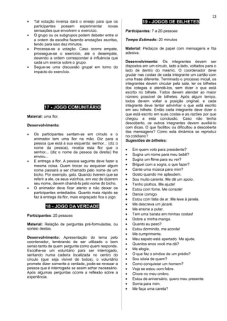 • Tal votação inversa dará o ensejo para que os
participantes possam experimentar novas
sensações que envolvem o exercício.
• O grupo ou os subgrupos podem debater entre si
a ordem da escolha fazendo anotações escritas,
tendo para isso dez minutos.
• Processa-se a votação. Caso ocorra empate,
prossegue-se o exercício, até o desempate,
devendo a ordem corresponder à influência que
cada um exerce sobre o grupo.
• Segue-se uma discussão grupal em torno do
impacto do exercício.
17 - JOGO COMUNITÁRIO
Material: uma flor.
Desenvolvimento:
• Os participantes sentam-se em círculo e o
animador tem uma flor na mão. Diz para a
pessoa que está à sua esquerda: senhor... (diz o
nome da pessoa), receba esta flor que o
senhor... (diz o nome da pessoa da direita) lhe
enviou...
• E entrega a flor. A pessoa seguinte deve fazer a
mesma coisa. Quem trocar ou esquecer algum
nome passará a ser chamado pelo nome de um
bicho. Por exemplo, gato. Quando tiverem que se
referir a ele, os seus vizinhos, em vez de dizerem
seu nome, devem chamá-lo pelo nome do bicho.
• O animador deve ficar atento e não deixar os
participantes entediados. Quanto mais rápido se
faz à entrega da flor, mais engraçado fica o jogo.
18 - JOGO DA VERDADE
Participantes: 25 pessoas
Material: Relação de perguntas pré-formuladas, ou
sorteio destas.
Desenvolvimento: Apresentação do tema pelo
coordenador, lembrando de ser utilizado o bom
senso tanto de quem pergunta como quem responde.
Escolhe-se um voluntário para ser interrogado,
sentando numa cadeira localizada no centro do
círculo (que seja visível de todos), o voluntário
promete dizer somente a verdade, pode-se revezar a
pessoa que é interrogada se assim achar necessário.
Após algumas perguntas ocorre a reflexão sobre a
experiência.
19 - JOGOS DE BILHETES
Participantes: 7 a 20 pessoas
Tempo Estimado: 20 minutos
Material: Pedaços de papel com mensagens e fita
adesiva.
Desenvolvimento: Os integrantes devem ser
dispostos em um círculo, lado a lado, voltados para o
lado de dentro do mesmo. O coordenador deve
grudar nas costas de cada integrante um cartão com
uma frase diferente. Terminado o processo inicial, os
integrantes devem circular pela sala, ler os bilhetes
dos colegas e atendê-los, sem dizer o que está
escrito no bilhete. Todos devem atender ao maior
número possível de bilhetes. Após algum tempo,
todos devem voltar a posição original, e cada
integrante deve tentar adivinhar o que está escrito
em seu bilhete. Então cada integrante deve dizer o
que está escrito em suas costas e as razões por que
chegou a esta conclusão. Caso não tenha
descoberto, os outros integrantes devem auxiliá-lo
com dicas. O que facilitou ou dificultou a descoberta
das mensagens? Como esta dinâmica se reproduz
no cotidiano?
Sugestões de bilhetes:
• Em quem voto para presidente?
• Sugira um nome para meu bebê?
• Sugira um filme para eu ver?
• Briguei com a sogra, o que fazer?
• Cante uma música para mim?
• Gosto quando me aplaudem.
• Sou muito carente. Me dê um apoio.
• Tenho piolhos. Me ajude!
• Estou com fome. Me console!
• Dance comigo.
• Estou com falta de ar. Me leve à janela.
• Me descreva um jacaré.
• Me ensine a pular.
• Tem uma barata em minhas costas!
• Dobre a minha manga.
• Quanto eu peso?
• Estou dormindo, me acorde!
• Me cumprimente.
• Meu sapato está apertado. Me ajude.
• Quantos anos você me dá?
• Me elogie.
• O que faz o síndico de um prédio?
• Sou sósia de quem?
• Como conquistar um homem?
• Veja se estou com febre.
• Chore no meu ombro.
• Estou de aniversário, quero meu presente.
• Sorria para mim.
• Me faça uma careta?
13
 