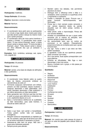 20 - KARAOKÊ
Participantes: Indefinido.
Tempo Estimado: 25 minutos.
Objetivo: Aprender o nome de todos.
Material: Nenhum.
Desenvolvimento:
• O coordenador deve pedir para os participantes
um circulo e logo depôs deve mostra para todos
que eles devem cantar e dançar do mesmo modo
que o cantor principal.
• O coordenador deve dar inicio parra incentivar e
quebrar a timidez. O coordenador deve cantar
assim: “O meu nome é Exemplo: Jesus”, e todos
devem cantar e dançar assim: “O nome de dele é
Exemplo: Jesus”. Todos devem cantar e dançar
em ritmo diferente dos que já cantaram e
dançaram.
Exemplos: forró, romântica, sertaneja, axé, opera,
rock, pagode etc.
21 - LÍDER DEMOCRÁTICO
Participantes: 30 pessoas
Tempo: 45 minutos
Material: caneta; uma cópia da relação de definições
e das qualidades;
Desenvolvimento:
• O coordenador inicia falando sobre os quatro
tipos de lideres, procurando enfatizar as
características de cada um
• Formando subgrupos demonstrará com ênfase,
primeiro um líder autoritário, depois mudando o
subgrupo demonstra o líder paternalista, com
novos voluntário demonstra o líder anárquico e
por último demonstra um líder democrático.
• Após apresentar sem informar qual tipo de líder
é, pedir ao grupo para defini-los e nomeá-los um
a um, explicando depois um a um.
• Após a nomenclatura distribui-se as qualidades
do líder democrático, para cada membro, e
discute-se sobre cada um.
Definições:
• Sabe o que fazer, sem perder a tranqüilidade.
Todos podem confiar nele em qualquer
emergência.
• Ninguém sente-se marginalizado ou rejeitado por
ele. Ao contrário, sabe agir de tal forma que cada
um se sente importante e necessário no grupo.
• Interessar-se pelo bem do grupo. Não usa o
grupo para interesses pessoais.
• Sempre pronto para atender.
• Mantém calmo nos debates, não permitindo
abandono do dever.
• Distingue bem a diferença entre o falso e o
verdadeiro, entre o profundo e o superficial, entre
o importante e o acessório.
• Facilita a interação do grupo. Procura que o
grupo funcione harmoniosamente, sem
dominação.
• Pensa que o bem sempre acaba vencendo o
mal. Jamais desanima diante da opinião
daqueles que só vêem perigo, sombra e
fracassos.
• Sabe prever, evita a improvisação. Pensa até
nos minores detalhes.
• Acredita na possibilidade de que o grupo saiba
encontrar por si mesmo as soluções, sem
recorrer sempre à ajuda dos outros.
• Dá oportunidade para que os outros se
promovam e se realizem. Pessoalmente,
proporciona todas as condições para que o grupo
funcione bem.
• Faz agir. Toma a sério o que deve ser feito.
Obtém resultados.
• É agradável. Cuida de sua aparência pessoal.
Sabe conversar com todos.
• Diz o que pensa. Suas ações correspondem com
suas palavras.
• Enfrenta as dificuldades. Não foge e nem
descarrega o risco nos outros.
• Busca a verdade com o grupo, e não passa por
cima do grupo.
Qualidades:
• Seguro
• Acolhedor
• Desinteressado
• Disponível
• Firme e suave
• Juízo maduro
• Catalisador
• Otimista
• Previsor
• Confiança nos outros
• Dá apoio
• Eficaz
• Sociável
• Sincero
• Corajoso
• Democrático
22 - NOME PERDIDO
Participantes: Indefinido.
Tempo: 25 minutos.
Material: Um crachá para cada pessoa do grupo e
um saco ou caixa de papelão para colocar todos os
crachás.
Desenvolvimento:
14
 