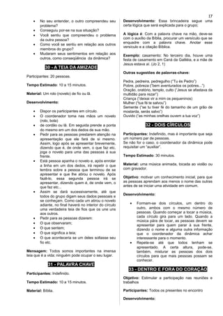 • No seu entender, o outro compreendeu seu
problema?
• Conseguiu por-se na sua situação?
• Você sentiu que compreendeu o problema
da outra pessoa?
• Como você se sentiu em relação aos outros
membros do grupo?
• Mudaram seus sentimentos em relação aos
outros, como conseqüência da dinâmica?
30 - A TEIA DA AMIZADE
Participantes: 20 pessoas.
Tempo Estimado: 10 a 15 minutos.
Material: Um rolo (novelo) de fio ou lã.
Desenvolvimento:
• Dispor os participantes em círculo.
• O coordenador toma nas mãos um novelo
(rolo, bola)
• de cordão ou lã. Em seguida prende a ponta
do mesmo em um dos dedos de sua mão.
• Pedir para as pessoas prestarem atenção na
apresentação que ele fará de si mesmo.
Assim, logo após se apresentar brevemente,
dizendo que é, de onde vem, o que faz etc,
joga o novelo para uma das pessoas à sua
frente.
• Está pessoa apanha o novelo e, após enrolar
a linha em um dos dedos, irá repetir o que
lembra sobre a pessoa que terminou de se
apresentar e que lhe atirou o novelo. Após
fazê-lo, essa segunda pessoa irá se
apresentar, dizendo quem é, de onde vem, o
que faz etc...
• Assim se dará sucessivamente, até que
todos do grupo digam seus dados pessoais e
se conheçam. Como cada um atirou o novelo
adiante, no final haverá no interior do círculo
uma verdadeira teia de fios que os une uns
aos outros.
• Pedir para as pessoas dizerem:
• O que observaram;
• O que sentem;
• O que significa a teia;
• O que aconteceria se um deles soltasse seu
fio etc.
Mensagem: Todos somos importantes na imensa
teia que é a vida; ninguém pode ocupar o seu lugar.
31 - PALAVRA CHAVE
Participantes: Indefinido.
Tempo Estimado: 10 a 15 minutos.
Material: Bíblia.
Desenvolvimento: Essa brincadeira segue uma
certa lógica que será explicada para o grupo;
A lógica é: Com a palavra chave na mão, deve-se
com o auxílio da Bíblia, procurar um versículo que se
enquadre com a palavra chave. Anotar esse
versículo e a citação Bíblica.
Exemplo: casamento: No terceiro dia, houve uma
festa de casamento em Caná da Galiléia, e a mãe de
Jesus estava aí. (Jo 2, 1)
Outras sugestões de palavras-chave:
Pedra, pedreira, pedregulho (“Tu és Pedro”)
Pobre, pobreza (“bem aventurados os pobres...”)
Oração, oratório, templo, culto (“Jesus se afastava da
multidão para rezar”)
Criança (“deixai vir a mim os pequeninos)
Mulher (“tua fé te salvou”)
Semente (“se tu tiver fé do tamanho de um grão de
mostarda, serás salvo”)
Ouvido (“as minhas orelhas ouvem a tua voz”)
32 - DOIS CÍRCULOS
Participantes: Indefinido, mas é importante que seja
um número par de pessoas.
Se não for o caso, o coordenador da dinâmica pode
requisitar um “auxiliar”.
Tempo Estimado: 30 minutos.
Material: uma música animada, tocada ao violão ou
com gravador.
Objetivo: motivar um conhecimento inicial, para que
as pessoas aprendam aos menos o nome das outras
antes de se iniciar uma atividade em comum.
Desenvolvimento:
• Formam-se dois círculos, um dentro do
outro, ambos com o mesmo número de
pessoas. Quando começar a tocar a música,
cada círculo gira para um lado. Quando a
música pára de tocar, as pessoas devem se
apresentar para quem parar à sua frente,
dizendo o nome e alguma outra informação
que o coordenador da dinâmica achar
interessante para o momento.
• Repete-se até que todos tenham se
apresentado. A certa altura, pode-se,
também, misturar as pessoas dos dois
círculos para que mais pessoas possam se
conhecer.
33 - DENTRO E FORA DO CORAÇÃO
Objetivo: Estimular a participação nas reuniões e
trabalhos
Participantes: Todos os presentes no encontro
Desenvolvimento:
17
 