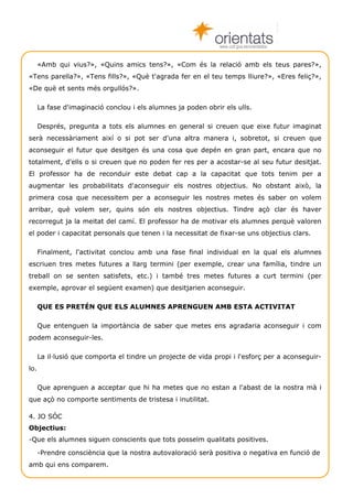 www.cult.gva.es/orientados


      «Amb qui vius?», «Quins amics tens?», «Com és la relació amb els teus pares?»,
«Tens parella?», «Tens fills?», «Què t'agrada fer en el teu temps lliure?», «Eres feliç?»,
«De què et sents més orgullós?».

      La fase d'imaginació conclou i els alumnes ja poden obrir els ulls.

      Després, pregunta a tots els alumnes en general si creuen que eixe futur imaginat
serà necessàriament així o si pot ser d'una altra manera i, sobretot, si creuen que
aconseguir el futur que desitgen és una cosa que depén en gran part, encara que no
totalment, d'ells o si creuen que no poden fer res per a acostar-se al seu futur desitjat.
El professor ha de reconduir este debat cap a la capacitat que tots tenim per a
augmentar les probabilitats d'aconseguir els nostres objectius. No obstant això, la
primera cosa que necessitem per a aconseguir les nostres metes és saber on volem
arribar, què volem ser, quins són els nostres objectius. Tindre açò clar és haver
recorregut ja la meitat del camí. El professor ha de motivar els alumnes perquè valoren
el poder i capacitat personals que tenen i la necessitat de fixar-se uns objectius clars.

      Finalment, l'activitat conclou amb una fase final individual en la qual els alumnes
escriuen tres metes futures a llarg termini (per exemple, crear una família, tindre un
treball on se senten satisfets, etc.) i també tres metes futures a curt termini (per
exemple, aprovar el següent examen) que desitjarien aconseguir.

      QUE ES PRETÉN QUE ELS ALUMNES APRENGUEN AMB ESTA ACTIVITAT

      Que entenguen la importància de saber que metes ens agradaria aconseguir i com
podem aconseguir-les.

      La il·lusió que comporta el tindre un projecte de vida propi i l'esforç per a aconseguir-
lo.

      Que aprenguen a acceptar que hi ha metes que no estan a l'abast de la nostra mà i
que açò no comporte sentiments de tristesa i inutilitat.

4. JO SÓC
Objectius:
-Que els alumnes siguen conscients que tots posseïm qualitats positives.

      -Prendre consciència que la nostra autovaloració serà positiva o negativa en funció de
amb qui ens comparem.

       Técniques de grup                                                             Autoestima 3
 