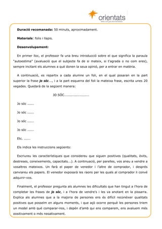 www.cult.gva.es/orientados


  Duració recomanada: 50 minuts, aproximadament.

  Materials: folis i llapis.

  Desenvolupament:

  En primer lloc, el professor fa una breu introducció sobre el que significa la paraula
“autoestima” (avaluació que el subjecte fa de si mateix, si t'agrada o no com eres),
sempre incitant els alumnes a què donen la seua opinió, per a entrar en matèria.

  A continuació, es repartix a cada alumne un foli, en el qual posaran en la part
superior la frase jo sóc..., i a la part esquerra del foli la mateixa frase, escrita unes 20
vegades. Quedarà de la següent manera:

                               JO SÓC.......................

  Jo sóc ......

  Jo sóc ......

  Jo sóc ......

  Jo sóc ......

  Etc. ......

  Els indica les instruccions següents:

  Escriureu les característiques que considereu que siguen positives (qualitats, èxits,
destreses, coneixements, capacitats...). A continuació, per parelles, vos aneu a vendre a
vosaltres mateixos. Un farà el paper de venedor i l’altre de comprador, i després
canviareu els papers. El venedor exposarà les raons per les quals al comprador li convé
adquirir-vos.

  Finalment, el professor pregunta als alumnes les dificultats que han tingut a l'hora de
completar les frases de jo sóc, i a l'hora de vendre's i les va anotant en la pissarra.
Explica als alumnes que a la majoria de persones ens és difícil reconéixer qualitats
positives que posseïm en alguns moments, i que açò ocorre perquè les persones triem
un model amb què comparar-nos, i depén d’amb qui ens comparem, ens avaluem més
positivament o més negativament.

    Técniques de grup                                                                Autoestima 4
 