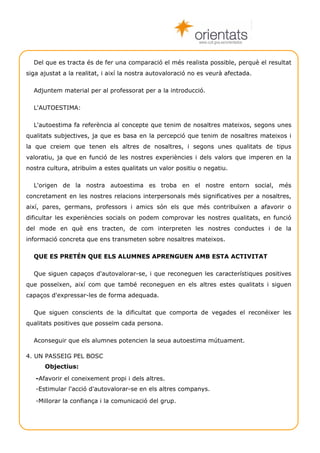 www.cult.gva.es/orientados



  Del que es tracta és de fer una comparació el més realista possible, perquè el resultat
siga ajustat a la realitat, i així la nostra autovaloració no es veurà afectada.

  Adjuntem material per al professorat per a la introducció.

  L'AUTOESTIMA:

  L'autoestima fa referència al concepte que tenim de nosaltres mateixos, segons unes
qualitats subjectives, ja que es basa en la percepció que tenim de nosaltres mateixos i
la que creiem que tenen els altres de nosaltres, i segons unes qualitats de tipus
valoratiu, ja que en funció de les nostres experiències i dels valors que imperen en la
nostra cultura, atribuïm a estes qualitats un valor positiu o negatiu.

  L'origen de la nostra autoestima es troba en el nostre entorn social, més
concretament en les nostres relacions interpersonals més significatives per a nosaltres,
així, pares, germans, professors i amics són els que més contribuïxen a afavorir o
dificultar les experiències socials on podem comprovar les nostres qualitats, en funció
del mode en què ens tracten, de com interpreten les nostres conductes i de la
informació concreta que ens transmeten sobre nosaltres mateixos.

  QUE ES PRETÉN QUE ELS ALUMNES APRENGUEN AMB ESTA ACTIVITAT

  Que siguen capaços d'autovalorar-se, i que reconeguen les característiques positives
que posseïxen, així com que també reconeguen en els altres estes qualitats i siguen
capaços d'expressar-les de forma adequada.

  Que siguen conscients de la dificultat que comporta de vegades el reconéixer les
qualitats positives que posseïm cada persona.

  Aconseguir que els alumnes potencien la seua autoestima mútuament.

4. UN PASSEIG PEL BOSC
      Objectius:

   -Afavorir el coneixement propi i dels altres.
   -Estimular l'acció d'autovalorar-se en els altres companys.

   -Millorar la confiança i la comunicació del grup.




    Técniques de grup                                                              Autoestima 5
 
