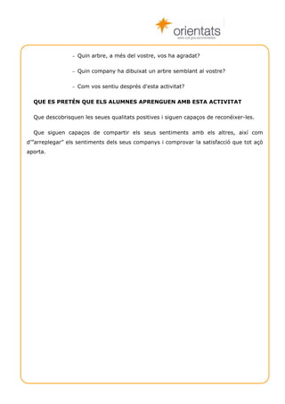 www.cult.gva.es/orientados



                − Quin arbre, a més del vostre, vos ha agradat?


                − Quin company ha dibuixat un arbre semblant al vostre?


                − Com vos sentiu després d'esta activitat?


  QUE ES PRETÉN QUE ELS ALUMNES APRENGUEN AMB ESTA ACTIVITAT

  Que descobrisquen les seues qualitats positives i siguen capaços de reconéixer-les.

  Que siguen capaços de compartir els seus sentiments amb els altres, així com
d’”arreplegar” els sentiments dels seus companys i comprovar la satisfacció que tot açò
aporta.




  Técniques de grup                                                           Autoestima 7
 