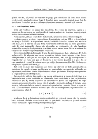 Santos, D. Paulo, J. Ornelas, M. e Pinto, R.




global. Para tal, foi pedido ao elemento do grupo que caminhasse, da forma mais natural
possível, sobre as plataformas de força. É de referir que a marcha foi iniciada ainda fora das
plataformas, de modo a que se recolhessem dados correspondentes a um ciclo de marcha.

2.2.2. Tratamento de dados
   Uma vez recolhidos os dados das trajectórias dos pontos de interesse, seguiu-se o
tratamento dos mesmos e sua manipulação de modo a poderem ser inseridos no programa de
análise dinâmica construído em Matlab®.
   Antes de mais, utilizou-se um Filtro Butterworth, ferramenta em Excel fornecida pelo
   professor, com as seguintes características: frequência de corte de 8 Hz 4 e frequência de
amostragem de 100Hz. A frequência de corte foi escolhida de modo a obter-se uma boa razão
sinal ruído, isto é, não tão alta que deixe passar muito ruído mas não tão baixa que elimine
parte do sinal pretendido. Assim são eliminadas as componentes de alta frequência
introduzidas aquando da digitalização dos dados, o que tornam mais fiáveis os valores das
velocidades e acelerações posteriormente calculados.
   Procedemos também à eliminação de uma das coordenadas dos dados adquiridos. De facto,
no laboratório foi adquirido movimento segundo os 3 eixos, isto é, segundo o eixo dos xx
correspondente à direcção da realização do movimento, eixo dos yy correspondente à
perpendicular ao plano em que se descreveu o movimento (sagital) e o eixo dos zz
correspondente à vertical. No entanto, dado que o objectivo era uma análise 2D, eliminou-se a
componente segundo o eixo dos yy.
   Tal como os dados das trajectórias dos pontos de interesse, os dados provenientes da
plataforma de pressões tiveram também que ser manipulados para posterior utilização nas
equações do movimento. Assim foi fundamental saber a que instante de tempo correspondiam
as forças que tinham sido registadas.
   Para posterior cálculo das matrizes de massa utilizaram-se a massa do indivíduo e as
coordenadas dos pontos recolhidos no laboratório. Com esses dados e com os parâmetros
consultados em [6] foram calculadas as características físicas dos segmentos do corpo
humano, como comprimentos, massa, raio de giração e momentos polares de inércia, sendo
todos os dados calculados a partir da extremidade proximal do elemento. Tendo as equações
26 e 27, foi calculado o momento de inércia para cada um dos segmentos, cujos resultados são
apresentados na tabela 1.



   sendo que LiG é a distância do ponto proximal (i) ao centro de massa (G). No entanto,
como os dados tabelados em termos de raio de giração são referentes ao ponto i, então o
cálculo a executar é representado pela seguinte equação:




                                                  10
 