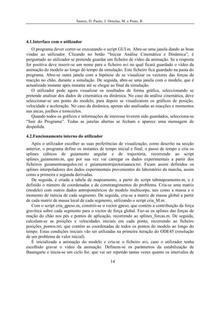 Santos, D. Paulo, J. Ornelas, M. e Pinto, R.




4.1.Interface com o utilizador
   O programa dever correr-se executando o script GUI.m. Abre-se uma janela dando as boas
vindas ao utilizador. Clicando no botão “Iniciar Análise Cinemática e Dinâmica”, é
perguntado ao utilizador se pretende guardar um ficheiro de vídeo da animação. Se a resposta
for positiva deve inserir-se um nome para o ficheiro avi no qual ficará guardado o vídeo da
animação do modelo ao longo do tempo da simulação. Este ficheiro fica guardado na pasta do
programa. Abre-se outra janela com a hipótese de se visualizar os vectores das forças de
reacção no chão, durante a simulação. De seguida, abre-se uma janela com o modelo, que é
actualizado instante após instante até se chegar ao final da simulação.
   O utilizador pode agora visualizar os resultados de forma gráfica, seleccionando se
pretende analisar dos dados de cinemática ou dinâmica. No caso da análise cinemática, deve
seleccionar-se um ponto do modelo, para depois se visualizarem os gráficos de posição,
velocidade e aceleração. No caso da dinâmica, apenas são analisadas as reacções e momentos
nas ancas, joelhos e tornozelos.
   Quando todos os gráficos e informações de interesse tiverem sido guardados, selecciona-se
“Sair do Programa”. Todas as janelas abertas se fecham e aparece uma mensagem de
despedida.

4.2.Funcionamento interno do utilizador
   Após o utilizador escolher as suas preferências de visualização, como descrito na secção
anterior, o programa define os instantes de tempo inicial e final, o passo de tempo e cria os
splines cúbicos de guiamento angular e de trajectória, recorrendo ao script
splines_guiamento.m, que por sua vez vai carregar os dados experimentais a partir dos
ficheiros guiamentoangulos.txt e guiamentotrajectoriaanca.txt. Ficam assim definidos os
splines interpoladores dos dados experimentais provenientes do laboratório da marcha, assim
como a primeira e segunda derivadas.
   De seguida, é criada a tabela de mapeamento, a partir do script tabmapeamento.m, e é
definido o número de coordenadas e de constrangimentos do problema. Cria-se uma matriz
(modelo) com outros dados antropométricos do modelo multicorpo, tais como a massa e o
momento de inércia de cada segmento. De seguida, cria-se a matriz de massa global a partir
de cada matriz de massa local de cada segmento, utilizando o script cria_M.m.
   Com o script cria_gpeso.m, constrói-se o vector gpeso, que contém a contribuição da força
gravítica sobre cada segmento para o vector de força global. Faz-se os splines das forças de
reação do chão nos pés e pontos de aplicação, recorrendo ao splines_forcas.m. De seguida,
calculam-se as posições e velocidades iniciais em cada ponto, recorrendo ao ficheiro
posições_pontos.txt, que contém as coordenadas de todos os pontos do modelo ao longo do
tempo. Estas condições iniciais vão ser utilizadas na primeira iteração do ODE45 (resolução
de um problema de valor inicial).
   É inicializada a animação do modelo e cria-se o ficheiro avi, caso o utilizador tenha
escolhido gravar o vídeo da animação. Definem-se os parâmetros da estabilização de
Baumgarte e inicia-se um ciclo for, que vai ser repetido tantas vezes quanto os intervalos de

                                                 14
 