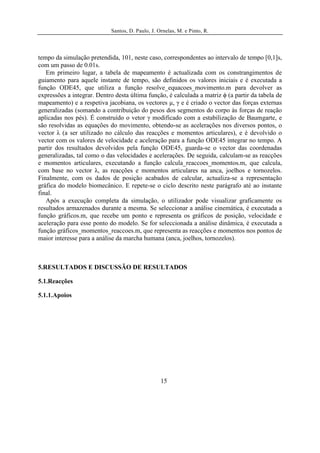 Santos, D. Paulo, J. Ornelas, M. e Pinto, R.




tempo da simulação pretendida, 101, neste caso, correspondentes ao intervalo de tempo [0,1]s,
com um passo de 0.01s.
   Em primeiro lugar, a tabela de mapeamento é actualizada com os constrangimentos de
guiamento para aquele instante de tempo, são definidos os valores iniciais e é executada a
função ODE45, que utiliza a função resolve_equacoes_movimento.m para devolver as
expressões a integrar. Dentro desta última função, é calculada a matriz ϕ (a partir da tabela de
mapeamento) e a respetiva jacobiana, os vectores μ, γ e é criado o vector das forças externas
generalizadas (somando a contribuição do pesos dos segmentos do corpo às forças de reação
aplicadas nos pés). É construído o vetor γ modificado com a estabilização de Baumgarte, e
são resolvidas as equações do movimento, obtendo-se as acelerações nos diversos pontos, o
vector λ (a ser utilizado no cálculo das reacções e momentos articulares), e é devolvido o
vector com os valores de velocidade e aceleração para a função ODE45 integrar no tempo. A
partir dos resultados devolvidos pela função ODE45, guarda-se o vector das coordenadas
generalizadas, tal como o das velocidades e acelerações. De seguida, calculam-se as reacções
e momentos articulares, executando a função calcula_reaccoes_momentos.m, que calcula,
com base no vector λ, as reacções e momentos articulares na anca, joelhos e tornozelos.
Finalmente, com os dados de posição acabados de calcular, actualiza-se a representação
gráfica do modelo biomecânico. E repete-se o ciclo descrito neste parágrafo até ao instante
final.
   Após a execução completa da simulação, o utilizador pode visualizar graficamente os
resultados armazenados durante a mesma. Se seleccionar a análise cinemática, é executada a
função gráficos.m, que recebe um ponto e representa os gráficos de posição, velocidade e
aceleração para esse ponto do modelo. Se for seleccionada a análise dinâmica, é executada a
função gráficos_momentos_reaccoes.m, que representa as reacções e momentos nos pontos de
maior interesse para a análise da marcha humana (anca, joelhos, tornozelos).



5.RESULTADOS E DISCUSSÃO DE RESULTADOS

5.1.Reacções

5.1.1.Apoios




                                                  15
 
