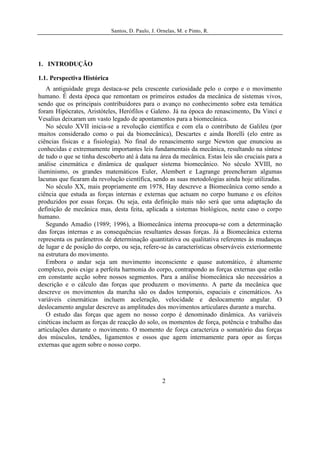 Santos, D. Paulo, J. Ornelas, M. e Pinto, R.




1. INTRODUÇÃO

1.1. Perspectiva Histórica
   A antiguidade grega destaca-se pela crescente curiosidade pelo o corpo e o movimento
humano. É desta época que remontam os primeiros estudos da mecânica de sistemas vivos,
sendo que os principais contribuidores para o avanço no conhecimento sobre esta temática
foram Hipócrates, Aristóteles, Herófilos e Galeno. Já na época do renascimento, Da Vinci e
Vesalius deixaram um vasto legado de apontamentos para a biomecânica.
   No século XVII inicia-se a revolução científica e com ela o contributo de Galileu (por
muitos considerado como o pai da biomecânica), Descartes e ainda Borelli (elo entre as
ciências físicas e a fisiologia). No final do renascimento surge Newton que enunciou as
conhecidas e extremamente importantes leis fundamentais da mecânica, resultando na síntese
de tudo o que se tinha descoberto até à data na área da mecânica. Estas leis são cruciais para a
análise cinemática e dinâmica de qualquer sistema biomecânico. No século XVIII, no
iluminismo, os grandes matemáticos Euler, Alembert e Lagrange preencheram algumas
lacunas que ficaram da revolução científica, sendo as suas metodologias ainda hoje utilizadas.
   No século XX, mais propriamente em 1978, Hay descreve a Biomecânica como sendo a
ciência que estuda as forças internas e externas que actuam no corpo humano e os efeitos
produzidos por essas forças. Ou seja, esta definição mais não será que uma adaptação da
definição de mecânica mas, desta feita, aplicada a sistemas biológicos, neste caso o corpo
humano.
   Segundo Amadio (1989; 1996), a Biomecânica interna preocupa-se com a determinação
das forças internas e as consequências resultantes dessas forças. Já a Biomecânica externa
representa os parâmetros de determinação quantitativa ou qualitativa referentes às mudanças
de lugar e de posição do corpo, ou seja, refere-se às características observáveis exteriormente
na estrutura do movimento.
   Embora o andar seja um movimento inconsciente e quase automático, é altamente
complexo, pois exige a perfeita harmonia do corpo, contrapondo as forças externas que estão
em constante acção sobre nossos segmentos. Para a análise biomecânica são necessários a
descrição e o cálculo das forças que produzem o movimento. A parte da mecânica que
descreve os movimentos da marcha são os dados temporais, espaciais e cinemáticos. As
variáveis cinemáticas incluem aceleração, velocidade e deslocamento angular. O
deslocamento angular descreve as amplitudes dos movimentos articulares durante a marcha.
   O estudo das forças que agem no nosso corpo é denominado dinâmica. As variáveis
cinéticas incluem as forças de reacção do solo, os momentos de força, potência e trabalho das
articulações durante o movimento. O momento de força caracteriza o somatório das forças
dos músculos, tendões, ligamentos e ossos que agem internamente para opor as forças
externas que agem sobre o nosso corpo.




                                                    2
 