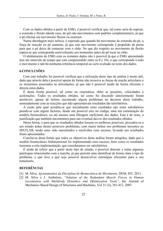 Santos, D. Paulo, J. Ornelas, M. e Pinto, R.




   Com os dados obtidos a partir do EMG, é possível verificar que, tal como seria de esperar,
a extensão e flexão (desde caso, do pé) são movimentos com padrões complementares, já que
o pé efectua um movimento flector ou extensor.
   Numa abordagem mais teórica, é esperado que quando há movimento de extensão do pé, a
força de reacção no pé aumente, já que este movimento corresponde à propulsão da perna
para que o pé deixe de contactar com o chão. No que diz respeito ao movimento de flexão
espera-se que corresponda sensivelmente aos momentos antes do pé tocar no chão.
   O alinhamento do EMG com os restantes dados não é possível já que o EMG apresentado
tem um intervalo de tempo que está compreendido entre os 0 e 10s, o que corresponde a todo
o movimento e não há nenhuma referência temporal ao ciclo avaliado no resto dos dados.

6.CONCLUSÕES
   Com este trabalho foi possível verificar que a utilização deste tipo de análise é muito útil,
dado que através dela é possível apurar de forma não invasiva as forças de reação articulares e
os momentos associados às articulações, já que não é possível medir de forma eficiente e
directa estes dados.
   É desta forma possível, tal como na cinemática, obter as posições, velocidades e
acelerações. Todos os resultados obtidos, tal como foi discutido anteriormente foram
aceitáveis, apesar de termos encontrado alguns problemas no decorrer deste trabalho,
nomeadamente com as reacções que não apresentavam resultados tão satisfatórios.
   A razão pela qual acredita-se que inicialmente estes resultados não eram satisfatórios
prende-se com alguns factores, desde um possível erro no código, uma má estruturação do
modelo biomecânico, ou até mesmo uma filtragem ineficiente dos dados. Esta é de resto, a
justificação que também encontrámos para um eventual desvio dos resultados obtidos.
   Desta forma, e para que os resultados obtidos fossem os melhores possíveis, procedeu-se a
um estudo árduo destes possíveis problemas, com maior ênfase nos problemas inerentes ao
MATLAB, tendo estes sido encontrados e resolvidos com sucesso, levando aos resultados
finais apresentados.
   Conclui-se desta forma que todos os objectivos desta análise foram atingidos, dado que o
modelo biomecânico bidimensional foi implementado com sucesso, bem como os resultados
inerentes a esta implementação, que consideramos ser satisfatórios.
   É ainda de referir que a partir deste tipo de estudo, é possível detectar e tratar algumas
patologias relacionadas com a marcha, já que permite uma identificar de forma clara o tipo de
problema, o que leva a que seja possível desenvolver estratégias eficientes para o seu
tratamento.

REFERÊNCIAS
[1] M. Silva, Apontamentos da Disciplina de Biomecânica do Movimento, DEM, IST, 2011.
[2] M. Silva e J. Ambrósio, “Solution of the Redundant Muscle Forces in Human
    Locomotion with Multibody Dynamics and Optimization Tools”, Int. Journal of
    Mechanics Based Design of Structures and Machines, Vol 31 (3), 381-411, 2003

                                                  22
 