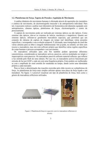 Santos, D. Paulo, J. Ornelas, M. e Pinto, R.




1.2. Plataformas de Força, Tapetes de Pressão e Aquisição de Movimento
    A análise dinâmica do movimento humano é efectuada através de aquisições de cinemática
e cinética do movimento, de electromiografia muscular e de antropometria individual. Para
tal, é necessário realizar a análise num laboratório de biomecânica devidamente equipado com
antropómetros, câmaras ópticas, plataformas de forças, electromiógrafos e centro de
processamento.
    A captura de movimentos pode ser realizada por sistemas ópticos ou não ópticos. Como
sistemas não ópticos, têm-se os sistemas de inércia, mecânicos e magnéticos. Quanto aos
sistemas ópticos, utilizam-se geralmente marcadores especiais, que permitem que um
conjunto de câmaras de captura de imagem em tempo real identifique várias posições
específicas, e acompanhe a sua evolução temporal. É efectuada, uma triangulação do sinal das
várias câmaras para se obter a imagem tridimensional. Isto já pode, no entanto, ser feito sem
recurso a marcadores, mas sim com software próprio que identifica várias regiões específicas
do corpo humano e procura acompanhar o seu movimento.
    Os marcadores utilizados para este fim também podem apresentar diferentes
características, considerando-se marcadores activos, passivos, activos modulados no tempo e
imperceptíveis semi-passivos. Os marcadores passivos utilizam material reflector, que reflecte
a luz emitida pelo flash de uma câmara. Por sua vez, os marcadores activos funcionam por
emissão de luz por LED’s, cada um com uma frequência própria. Estes podem ser melhorados
se com a amplitude do sinal emitido for modulado no tempo, dando assim uma identidade
própria a cada marcador.
    Para se fazer a determinação das reacções exercidas pelo chão recorre-se a plataformas de
força. As plataformas de força mais simples utilizam apenas uma placa de força ligada a um
transdutor. Na figura 1 é possível visualizar um tipo de plataforma de força, bem como o
género de marcadores reflectores utilizados.




                Figura 1. Plataforma de força (à esquerda centro) e marcadores reflectores (à
                                                 direita)


                                                     3
 