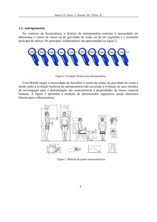 Santos, D. Paulo, J. Ornelas, M. e Pinto, R.




1.3. Antropometria
   No contexto da biomecânica, a história da antropometria remonta à necessidade em
determinar o centro de massa ou de gravidade do corpo ou de um segmento e o momento
principal de inércia. Os principais colaboradores são apresentados na figura 2.




                            Figura 2. Evolução Histórica da Antropometria

   Com Borelli surgiu a necessidade de descobrir o centro de centro de gravidade do corpo e
desde então a evolução histórica da antropometria está associada à evolução de seus métodos
de investigação para a determinação das características e propriedades da massa corporal
humana. A figura 3 apresenta a medição de determinados segmentos, sendo elementos
fulcrais para a Biomecânica.




                             Figura 3. Medição de pontos antropométricos.




                                                  4
 
