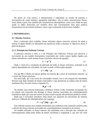 Santos, D. Paulo, J. Ornelas, M. e Pinto, R.




   Do ponto de vista teórico, a antropometria é importante no estudo de posturas e
movimentos do corpo humano, agrupando indivíduos, não só pelas características físicas,
como altura e peso, mas também por características demográficas, como sexo, idade ou raça,
sendo os dados fornecidos por modelos deste tipo extremamente úteis para análises
biomecânicas do movimento humano, como a que se pretende realizar neste trabalho.


2. METODOLOGIA

2.1. Métodos Teóricos
   Para a realização deste trabalho, foram utilizados alguns conceitos teóricos de modo a
utilizar os dados obtidos no laboratório da marcha de modo a alcançar os objectivos desta 2º
parte do projecto.

2.1.1. Princípio das Potências Virtuais
   O primeiro conceito a reter, é o do Princípio das Potências Virtuais que descreve o
movimento de um modelo biomecânico constituído por vários corpos rígidos ligados por
juntas cinemáticas e onde actuam forças exteriores, através da equação,
                                                                                        (1)
   Onde o vector f é a resultante da aplicação de todas as forças exteriores, incluindo as de
inércia dependentes da velocidade, tal como se pode verificar pela equação,
                                                                                        (2)
   Em que M é a Matriz de massas globais do sistema, o vector de acelerações naturais e g
o vector das forças exteriores.
   Por outro lado,     é um vector de velocidades virtuais, isto é, um conjunto de velocidades
fictícias num dado instante de tempo estacionário e que pertencem ao espaço nulo da matriz
Jacobiana (Φq), tal como ilustra a equação (3),
                                                                                        (3)
   No entanto, num sistema multicorpo, a Potência Virtual é nula, resultando na equação (4),
no entanto esta expressão não abrange as forças internas associadas aos constrangimentos
cinemáticos dado que estas por serem um pares acção-reacção não produzem potência virtual.
   Dado que é necessário introduzir estas forças nas equações do movimento do sistema,
utiliza-se o Método dos Multiplicadores de Lagrange.
                                                                                        (4)
   Este método consiste num modelo matemático que estabelece uma expressão analítica para
o cálculo das forças internas associadas aos constrangimentos cinemáticos do sistema.
   No modelo utilizado, as forças internas são calculadas com a direcção das violações de
constrangimento (dada pelas linhas da matriz Jacobiana) e magnitude λ, que tem um valor

                                                   5
 