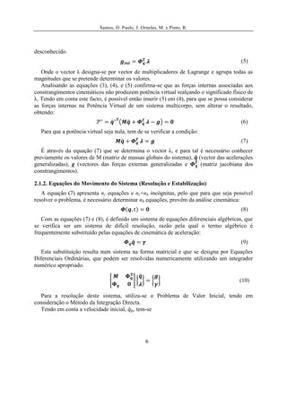 Santos, D. Paulo, J. Ornelas, M. e Pinto, R.




desconhecido.
                                                                                         (5)
   Onde o vector λ designa-se por vector de multiplicadores de Lagrange e agrupa todas as
magnitudes que se pretende determinar os valores.
   Analisando as equações (3), (4), e (5) confirma-se que as forças internas associadas aos
constrangimentos cinemáticos não produzem potência virtual realçando o significado físico de
λ. Tendo em conta este facto, é possível então inserir (5) em (4), para que se possa considerar
as forças internas na Potência Virtual de um sistema multicorpo, sem alterar o resultado,
obtendo:
                                                                                         (6)
  Para que a potência virtual seja nula, tem de se verificar a condição:
                                                                                         (7)
   É através da equação (7) que se determina o vector λ, e para tal é necessário conhecer
previamente os valores de M (matriz de massas globais do sistema), (vector das acelerações
generalizadas), g (vectores das forças externas generalizadas e     (matriz jacobiana dos
constrangimentos).

2.1.2. Equações do Movimento do Sistema (Resolução e Estabilização)
   A equação (7) apresenta nc equações e nc+nh incógnitas, pelo que para que seja possível
resolver o problema, é necessário determinar nh equações, provêm da análise cinemática:
                                                                                         (8)
   Com as equações (7) e (8), é definido um sistema de equações diferenciais algébricas, que
se verifica ser um sistema de difícil resolução, razão pela qual o termo algébrico é
frequentemente substituído pelas equações de cinemática de aceleração:
                                                                                         (9)
   Esta substituição resulta num sistema na forma matricial e que se designa por Equações
Diferenciais Ordinárias, que podem ser resolvidas numericamente utilizando um integrador
numérico apropriado.

                                                                                         (10)

  Para a resolução deste sistema, utiliza-se o Problema de Valor Inicial, tendo em
consideração o Método da Integração Directa.
  Tendo em conta a velocidade inicial, , tem-se




                                                   6
 