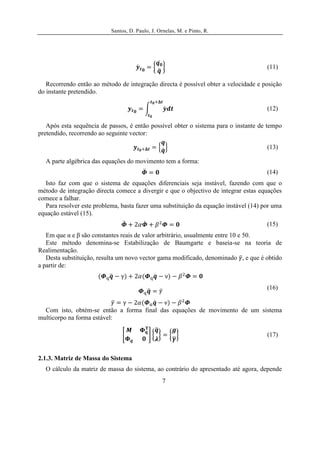 Santos, D. Paulo, J. Ornelas, M. e Pinto, R.




                                                                                      (11)

   Recorrendo então ao método de integração directa é possível obter a velocidade e posição
do instante pretendido.

                                                                                      (12)

   Após esta sequência de passos, é então possível obter o sistema para o instante de tempo
pretendido, recorrendo ao seguinte vector:

                                                                                      (13)

  A parte algébrica das equações do movimento tem a forma:
                                                                                      (14)
  Isto faz com que o sistema de equações diferenciais seja instável, fazendo com que o
método de integração directa comece a divergir e que o objectivo de integrar estas equações
comece a falhar.
  Para resolver este problema, basta fazer uma substituição da equação instável (14) por uma
equação estável (15).
                                                                                      (15)
   Em que α e β são constantes reais de valor arbitrário, usualmente entre 10 e 50.
   Este método denomina-se Estabilização de Baumgarte e baseia-se na teoria de
Realimentação.
   Desta substituição, resulta um novo vector gama modificado, denominado , e que é obtido
a partir de:


                                                                                      (16)


  Com isto, obtém-se então a forma final das equações de movimento de um sistema
multicorpo na forma estável:

                                                                                      (17)


2.1.3. Matriz de Massa do Sistema
  O cálculo da matriz de massa do sistema, ao contrário do apresentado até agora, depende
                                                  7
 