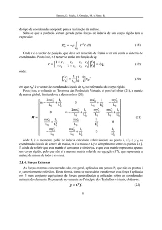 Santos, D. Paulo, J. Ornelas, M. e Pinto, R.




do tipo de coordenadas adoptado para a realização da análise.
   Sabe-se que a potência virtual gerada pelas forças de inércia de um corpo rígido tem a
expressão:

                                                                                         (18)

  Onde r é o vector de posição, que deve ser reescrito de forma a ter em conta o sistema de
coordenadas. Posto isto, r é reescrito então em função de q:

                                                                      ,                  (19)

onde:

                                                                                         (20)

em que rip’ é o vector de coordenadas locais de rip no referencial do corpo rígido.
   Posto isto, e voltando ao Teorema das Potênciais Virtuais, é possível obter (21), a matriz
de massa global, limitando-se a desenvolver (20).




                                                                                         (21)




   onde Ii é o momento polar de inércia calculado relativamente ao ponto i, x’G e y’G as
coordenadas locais do centro de massa, m é a massa e Lij o comprimento entre os pontos i e j.
É ainda de referir que esta matriz é constante e simétrica, e que esta matriz representa apenas
um corpo rígido, pelo que não é a mesma matriz referida na equação (17), que representa a
matriz de massa de todo o sistema.

2.1.4. Forças Externas
    As forças externas concentradas são, em geral, aplicadas em pontos P, que não os pontos i
e j anteriormente referidos. Desta forma, torna-se necessário transformar essa força f aplicada
em P num conjunto equivalente de forças generalizadas g aplicadas sobre as coordenadas
naturais do elemento. Recorrendo novamente ao Princípio dos Trabalhos virtuais, obtém-se:
                                                                                        (22)

                                                   8
 
