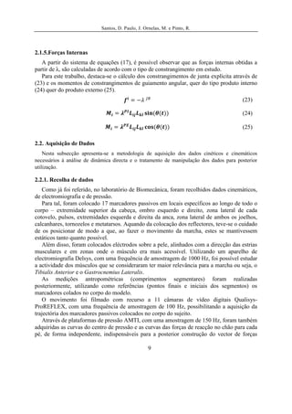 Santos, D. Paulo, J. Ornelas, M. e Pinto, R.




2.1.5.Forças Internas
   A partir do sistema de equações (17), é possível observar que as forças internas obtidas a
partir de λ, são calculadas de acordo com o tipo de constrangimento em estudo.
   Para este trabalho, destaca-se o cálculo dos constrangimentos de junta explícita através de
(23) e os momentos de constrangimentos de guiamento angular, quer do tipo produto interno
(24) quer do produto externo (25).
                                                                                         (23)

                                                                                         (24)

                                                                                         (25)

2.2. Aquisição de Dados
    Nesta subsecção apresenta-se a metodologia de aquisição dos dados cinéticos e cinemáticos
necessários à análise de dinâmica directa e o tratamento de manipulação dos dados para posterior
utilização.

2.2.1. Recolha de dados
   Como já foi referido, no laboratório de Biomecânica, foram recolhidos dados cinemáticos,
de electromiografia e de pressão.
   Para tal, foram colocado 17 marcadores passivos em locais específicos ao longo de todo o
corpo – extremidade superior da cabeça, ombro esquerdo e direito, zona lateral de cada
cotovelo, pulsos, extremidades esquerda e direita da anca, zona lateral de ambos os joelhos,
calcanhares, tornozelos e metatarsos. Aquando da colocação dos reflectores, teve-se o cuidado
de os posicionar de modo a que, ao fazer o movimento da marcha, estes se mantivessem
estáticos tanto quanto possível.
   Além disso, foram colocados eléctrodos sobre a pele, alinhados com a direcção das estrias
musculares e em zonas onde o músculo era mais acessível. Utilizando um aparelho de
electromiografia Delsys, com uma frequência de amostragem de 1000 Hz, foi possível estudar
a actividade dos músculos que se consideraram ter maior relevância para a marcha ou seja, o
Tibialis Anterior e o Gastrocnemius Lateralis.
   As medições antropométricas (comprimentos segmentares) foram realizadas
posteriormente, utilizando como referências (pontos finais e iniciais dos segmentos) os
marcadores colados no corpo do modelo.
   O movimento foi filmado com recurso a 11 câmaras de vídeo digitais Qualisys-
ProREFLEX, com uma frequência de amostragem de 100 Hz, possibilitando a aquisição da
trajectória dos marcadores passivos colocados no corpo do sujeito.
   Através de plataformas de pressão AMTI, com uma amostragem de 150 Hz, foram também
adquiridas as curvas do centro de pressão e as curvas das forças de reacção no chão para cada
pé, de forma independente, indispensáveis para a posterior construção do vector de forças

                                                   9
 