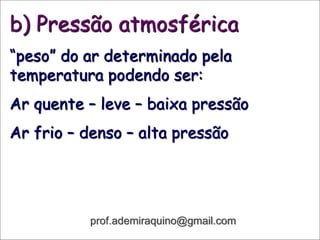 b) Pressão atmosférica
“peso” do ar determinado pela
temperatura podendo ser:
Ar quente – leve – baixa pressão
Ar frio – denso – alta pressão
prof.ademiraquino@gmail.com
 